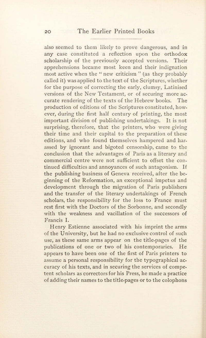 also seemed to them likely to prove dangerous, and in any case constituted a reflection upon the orthodox scholarship of the previously accepted versions. Their apprehensions became most keen and their indignation most active when the “ new criticism ” (as they probably called it) was applied to the text of the Scriptures, whether for the purpose of correcting the early, clumsy, Latinised versions of the New Testament, or of securing more ac- curate rendering of the texts of the Hebrew books. The production of editions of the Scriptures constituted, how- ever, during the first half century of printing, the most important division of publishing undertakings. It is not surprising, therefore, that the printers, who were giving their time and their capital to the preparation of these editions, and who found themselves hampered and har- assed by ignorant and bigoted censorship, came to the conclusion that the advantages of Paris as a literary and commercial centre were not suflicient to offset the con- tinued difficulties and annoyances of such antagonism. If the publishing business of Geneva received, after the be- ginning of the Reformation, an exceptional impetus and development through the migration of Paris publishers and the transfer of the literary undertakings of French scholars, the responsibility for the loss to France must rest first with the Doctors of the Sorbonne, and secondly with the weakness and vacillation of the successors of Francis I. Henry Estienne associated with his imprint the arms of the University, but he had no exclusive control of such use, as these same arms appear on the title-pages of the publications of one or two of his contemporaries. He appears to have been one of the first of Paris printers to assume a personal responsibility for the typographical ac- curacy of his texts, and in securing the services of compe- tent scholars as correctors for his Press, he made a practice of adding their names to the title-pages or to the colophons