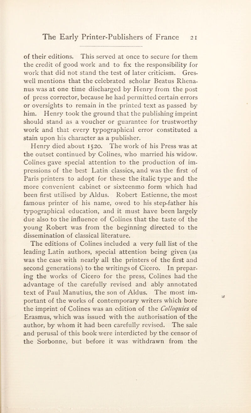 of their editions. This served at once to secure for them the credit of good work and to fix the responsibility for work that did not stand the test of later criticism. Gres- well mentions that the celebrated scholar Beatus Rhena- nus was at one time discharged by Henry from the post of press corrector, because he had permitted certain errors or oversights to remain in the printed text as passed by him. Henry took the ground that the publishing imprint should stand as a voucher or guarantee for trustworthy work and that every typographical error constituted a stain upon his character as a publisher. Henry died about 1520. The work of his Press was at the outset continued by Colines, who married his widow. Colines gave special attention to the production of im- pressions of the best Latin classics, and was the first of Paris printers to adopt for these the italic type and the more convenient cabinet or sixteenmo form which had been first utilised by Aldus. Robert Estienne, the most famous printer of his name, owed to his step-father his typographical education, and it must have been largely due also to the influence of Colines that the taste of the young Robert was from the beginning directed to the dissemination of classical literature. The editions of Colines included a very full list of the leading Latin authors, special attention being given (as was the case with nearly all the printers of the first and second generations) to the writings of Cicero. In prepar- ing the works of Cicero for the press. Colines had the advantage of the carefully revised and ably annotated text of Paul Manutius, the son of Aldus. The most im- portant of the works of contemporary writers which bore the imprint of Colines was an edition of the Colloquies of Erasmus, which was issued with the authorisation of the author, by whom it had been carefully revised. The sale and perusal of this book were interdicted by the censor of the Sorbonne, but before it was withdrawn from the