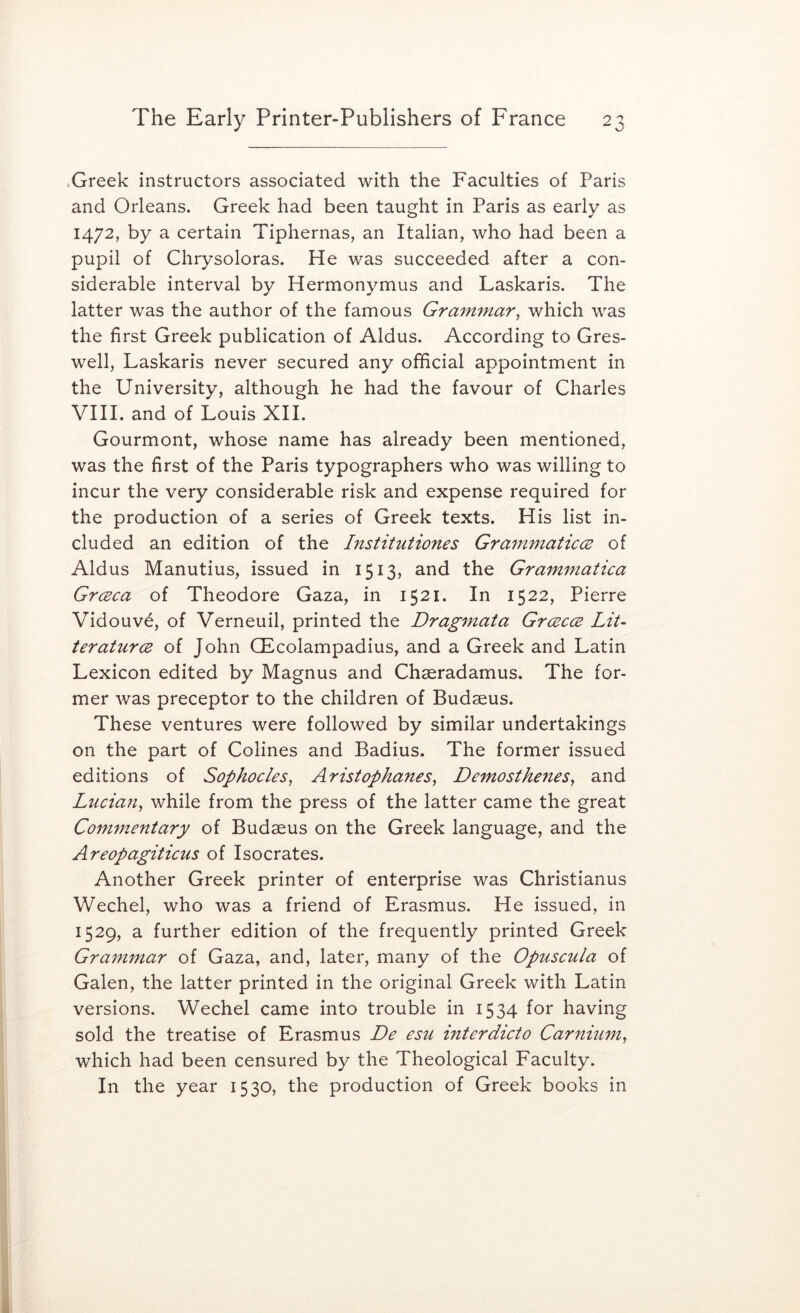 .Greek instructors associated with the Faculties of Paris and Orleans. Greek had been taught in Paris as early as 1472, by a certain Tiphernas, an Italian, who had been a pupil of Chrysoloras. He was succeeded after a con- siderable interval by Hermonymus and Laskaris. The latter was the author of the famous Grammar^ which was the first Greek publication of Aldus. According to Gres- well, Laskaris never secured any official appointment in the University, although he had the favour of Charles VIII. and of Louis XII. Gourmont, whose name has already been mentioned, was the first of the Paris typographers who was willing to incur the very considerable risk and expense required for the production of a series of Greek texts. His list in- cluded an edition of the Institutiones GrainmaticcB of Aldus Manutius, issued in 1513, and the Grammatica Grceca of Theodore Gaza, in 1521. In 1522, Pierre Vidouv6, of Verneuil, printed the Dragmata Grcecce LiU teraturcB of John CEcolampadius, and a Greek and Latin Lexicon edited by Magnus and Chaeradamus. The for- mer Avas preceptor to the children of Budaeus. These ventures were followed by similar undertakings on the part of Colines and Badius. The former issued editions of Sophocles, Aristophanes, Demosthenes, and Lucian, while from the press of the latter came the great Coimnentary of Budaeus on the Greek language, and the Areopagiticus of Isocrates. Another Greek printer of enterprise was Christianas Wechel, who was a friend of Erasmus. He issued, in 1529, a further edition of the frequently printed Greek Grammar of Gaza, and, later, many of the Opuscula of Galen, the latter printed in the original Greek with Latin versions. Wechel came into trouble in 1534 for having sold the treatise of Erasmus De esu interdicto Carnium, which had been censured by the Theological Faculty. In the year 1530, the production of Greek books in