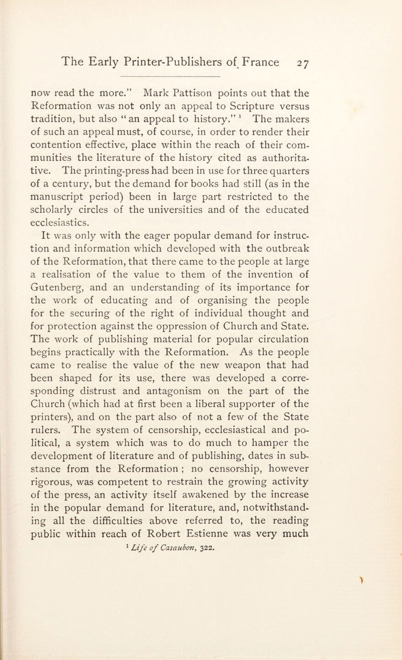 now read the more.” Mark Pattison points out that the Reformation was not only an appeal to Scripture versus tradition, but also “ an appeal to history.” ^ The makers of such an appeal must, of course, in order to render their contention effective, place within the reach of their com- munities the literature of the history cited as authorita- tive. The printing-press had been in use for three quarters of a century, but the demand for books had still (as in the manuscript period) been in large part restricted to the scholarly circles of the universities and of the educated ecclesiastics. It was only with the eager popular demand for instruc- tion and information which developed with the outbreak of the Reformation, that there came to the people at large a realisation of the value to them of the invention of Gutenberg, and an understanding of its importance for the work of educating and of organising the people for the securing of the right of individual thought and for protection against the oppression of Church and State. The work of publishing material for popular circulation begins practically with the Reformation. As the people came to realise the value of the new weapon that had been shaped for its use, there was developed a corre- sponding distrust and antagonism on the part of the Church (which had at first been a liberal supporter of the printers), and on the part also of not a few of the State rulers. The system of censorship, ecclesiastical and po- litical, a system which was to do much to hamper the development of literature and of publishing, dates in sub- stance from the Reformation ; no censorship, however rigorous, was competent to restrain the growing activity of the press, an activity itself awakened by the increase in the popular demand for literature, and, notwithstand- ing all the difficulties above referred to, the reading public within reach of Robert Estienne was very much ^ Life of Casaubon, 322.