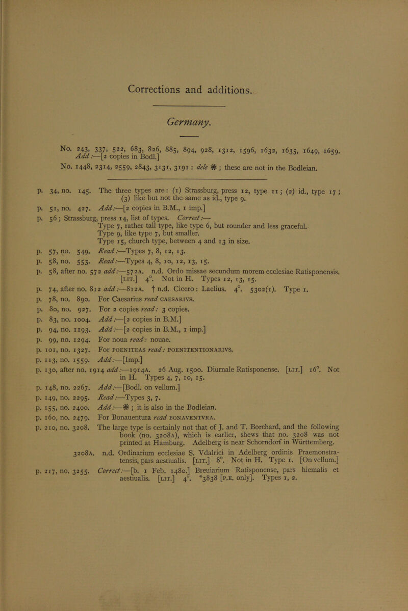 Corrections and additions. Germany. No. 243, 337, 522, 683, 826, 885, 894, 928, 1312, 1596, 1632, 1635, 1649, 1659. Add:—[2 copies in Bodl.] No. 1448, 2314, 2559, 2843, 3I3I) 3191 : dele # ; these are not in the Bodleian. p. 34, no. 145. The three types are: (1) Strassburg, press 12, type iij (2) id., type 17; (3) like but not the same as id., type 9. p. 51, no. 427. Add:—[2 copies in B.M., 1 imp.] p. 56 ; Strassburg, press 14, list of types. Correct:— Type 7, rather tall type, like type 6, but rounder and less graceful. Type 9, like type 7, but smaller. Type 15, church type, between 4 and 13 in size. p. 57, no. 549. Read:—Types 7, 8, 12, 13. p. 58, no. 553. Read:—Types 4, 8, 10, 12, 13, 15. p. 58, after no. 572 add:—572A. n.d. Ordo missae secundum morem ecclesiae Ratisponensis. [lit.] 40. Not in H. Types 12, 13, 15. p. 74, after no. 812 add:—8i2A. f n.d. Cicero: Laelius. 40. 5302(1). Type 1. p. 78, no. 890. For Caesarius read caesarivs. p. 80, no. 927. For 2 copies read: 3 copies. p. 83, no. 1004. Add:—[2 copies in B.M.] p. 94, no. 1193. Add:—[2 copies in B.M., 1 imp.] p. 99, no. 1294. For noua read: nouae. p. 101, no. 1327. For poeniteas read: poenitentionarivs. p. 113, no. 1559. Add:—[Imp.] p. 130, after no. 19x4 add:—1914A. 26 Aug. 1500. Diumale Ratisponense. [lit.] i6°. Not in H. Types 4, 7, 10, 15. p. 148, no. 2267. p. 149, no. 2295. p. 155, no. 2400. p. 160, no. 2479. p. 210, no. 3208. 3 2 08 A. p. 217, no. 3255. Add:—[Bodl. on vellum.] Read:—Types 3, 7. Add:—# ; it is also in the Bodleian. For Bonauentura read bonaventvra. The large type is certainly not that of J. and T. Borchard, and the following book (no. 3208A), which is earlier, shews that no. 3208 was not printed at Hamburg. Adelberg is near Schorndorf in Wiirttemberg. n.d. Ordinarium ecclesiae S. Vdalrici in Adelberg ordinis Praemonstra- tensis, pars aestiualis. [lit.] 8°. Not in H. Type 1. [On vellum.] Correct:—[b. 1 Feb. 1480.] Breuiarium Ratisponense, pars hiemalis et aestiualis. [lit.] 4“. *3838 [p.e. only]. Types 1, 2.