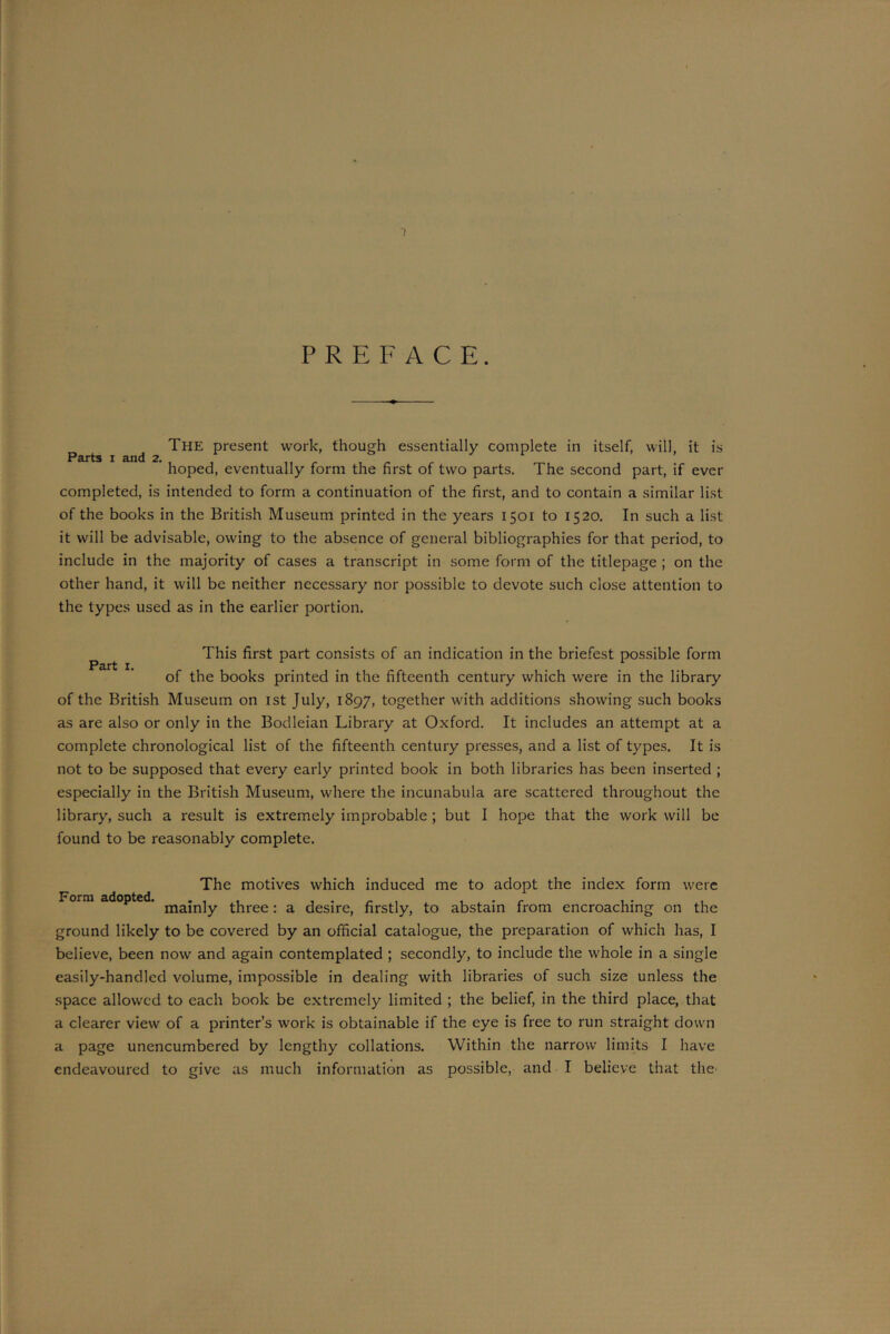 1 PREFACE. The present work, though essentially complete in itself, will, it is Parts i and 2. 0 J 1 ’ hoped, eventually form the first of two parts. The second part, if ever completed, is intended to form a continuation of the first, and to contain a similar list of the books in the British Museum printed in the years 1501 to 1520. In such a list it will be advisable, owing to the absence of general bibliographies for that period, to include in the majority of cases a transcript in some form of the titlepage ; on the other hand, it will be neither necessary nor possible to devote such close attention to the types used as in the earlier portion. This first part consists of an indication in the briefest possible form of the books printed in the fifteenth century which were in the library of the British Museum on 1st July, 1897, together with additions showing such books as are also or only in the Bodleian Library at Oxford. It includes an attempt at a complete chronological list of the fifteenth century presses, and a list of types. It is not to be supposed that every early printed book in both libraries has been inserted ; especially in the British Museum, where the incunabula are scattered throughout the library, such a result is extremely improbable ; but I hope that the work will be found to be reasonably complete. The motives which induced me to adopt the index form were Form adopted. majn]y, three. a desire) firstly, to abstain from encroaching on the ground likely to be covered by an official catalogue, the preparation of which has, I believe, been now and again contemplated ; secondly, to include the whole in a single easily-handled volume, impossible in dealing with libraries of such size unless the space allowed to each book be extremely limited ; the belief, in the third place, that a clearer view of a printer’s work is obtainable if the eye is free to run straight down a page unencumbered by lengthy collations. Within the narrow limits I have endeavoured to give as much information as possible, and I believe that the