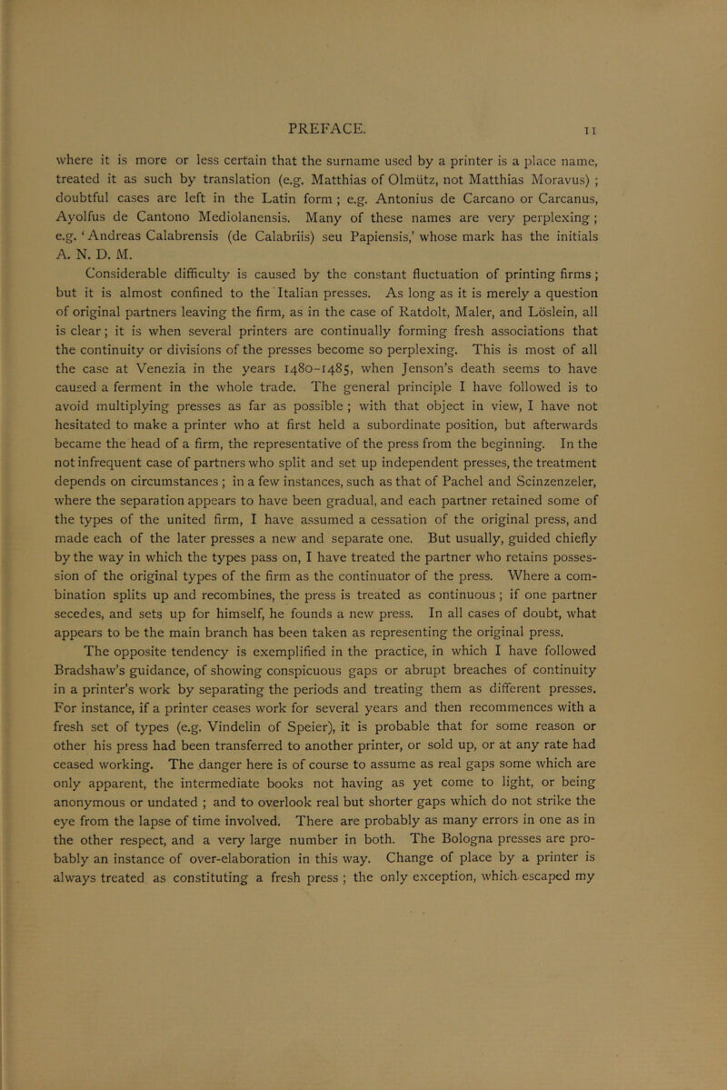 where it is more or less certain that the surname used by a printer is a place name, treated it as such by translation (e.g. Matthias of Olmtitz, not Matthias Moravus) ; doubtful cases are left in the Latin form ; e.g. Antonius de Carcano or Carcanus, Ayolfus de Cantono Mediolanensis. Many of these names are very perplexing ; e.g. ‘ Andreas Calabrensis (de Calabriis) seu Papiensis,’ whose mark has the initials A. N. D. M. Considerable difficulty is caused by the constant fluctuation of printing firms ; but it is almost confined to the Italian presses. As long as it is merely a question of original partners leaving the firm, as in the case of Ratdolt, Maler, and Loslein, all is clear; it is when several printers are continually forming fresh associations that the continuity or divisions of the presses become so perplexing. This is most of all the case at Venezia in the years 1480-1485, when Jenson’s death seems to have caused a ferment in the whole trade. The general principle I have followed is to avoid multiplying presses as far as possible ; with that object in view, I have not hesitated to make a printer who at first held a subordinate position, but afterwards became the head of a firm, the representative of the press from the beginning. In the not infrequent case of partners who split and set up independent presses, the treatment depends on circumstances ; in a few instances, such as that of Pachel and Scinzenzeler, where the separation appears to have been gradual, and each partner retained some of the types of the united firm, I have assumed a cessation of the original press, and made each of the later presses a new and separate one. But usually, guided chiefly by the way in which the types pass on, I have treated the partner who retains posses- sion of the original types of the firm as the continuator of the press. Where a com- bination splits up and recombines, the press is treated as continuous ; if one partner secedes, and sets up for himself, he founds a new press. In all cases of doubt, what appears to be the main branch has been taken as representing the original press. The opposite tendency is exemplified in the practice, in which I have followed Bradshaw’s guidance, of showing conspicuous gaps or abrupt breaches of continuity in a printer’s work by separating the periods and treating them as different presses. For instance, if a printer ceases work for several years and then recommences with a fresh set of types (e.g. Vindelin of Speier), it is probable that for some reason or other his press had been transferred to another printer, or sold up, or at any rate had ceased working. The danger here is of course to assume as real gaps some which are only apparent, the intermediate books not having as yet come to light, or being anonymous or undated ; and to overlook real but shorter gaps which do not strike the eye from the lapse of time involved. There are probably as many errors in one as in the other respect, and a very large number in both. The Bologna presses are pro- bably an instance of over-elaboration in this way. Change of place by a printer is always treated as constituting a fresh press ; the only exception, which escaped my