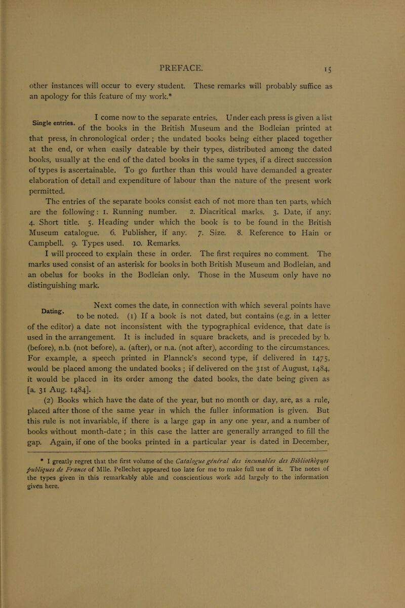 other instances will occur to every student. These remarks will probably suffice as an apology for this feature of my work.* I come now to the separate entries. Under each press is given a list Single entries. . . 01 the books in the British Museum and the Bodleian printed at that press, in chronological order ; the undated books being either placed together at the end, or when easily dateable by their types, distributed among the dated books, usually at the end of the dated books in the same types, if a direct succession of types is ascertainable. To go further than this would have demanded a greater elaboration of detail and expenditure of labour than the nature of the present work permitted. The entries of the separate books consist each of not more than ten parts, which are the following: 1. Running number. 2. Diacritical marks. 3. Date, if any. 4. Short title. 5. Heading under which the book is to be found in the British Museum catalogue. 6. Publisher, if any. 7. Size. 8. Reference to Plain or Campbell. 9. Types used. 10. Remarks. I will proceed to explain these in order. The first requires no comment. The marks used consist of an asterisk for books in both British Museum and Bodleian, and an obelus for books in the Bodleian only. Those in the Museum only have no distinguishing mark. Next comes the date, in connection with which several points have Dating * to be noted. (1) If a book is not dated, but contains (e.g. in a letter of the editor) a date not inconsistent with the typographical evidence, that date is used in the arrangement. It is included in square brackets, and is preceded by b. (before), n.b. (not before), a. (after), or n.a. (not after), according to the circumstances. For example, a speech printed in Plannck’s second type, if delivered in 1475, would be placed among the undated books ; if delivered on the 31st of August, 1484, it would be placed in its order among the dated books, the date being given as [a. 31 Aug. 1484]. (2) Books which have the date of the year, but no month or day, are, as a rule, placed after those of the same year in which the fuller information is given. But this rule is not invariable, if there is a large gap in any one year, and a number of books without month-date ; in this case the latter are generally arranged to fill the gap. Again, if one of the books printed in a particular year is dated in December, * I greatly regret that the first volume of the Catalogue general des incunables des Bibliotheqtfes publiques de France of Mile. Pellechet appeared too late for me to make full use of it. The notes of the types given in this remarkably able and conscientious work add largely to the information given here.