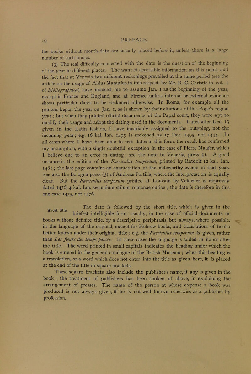 the books without month-date are usually placed before it, unless there is a large number of such books. (3) The real difficulty connected with the date is the question of the beginning of the year in different places. The want of accessible information on this point, and the fact that at Venezia two different reckonings prevailed at the same period (see the article on the usage of Aldus Manutius in this respect, by Mr. R. C. Christie in vol. i of Bibliographica), have induced me to assume Jan. i as the beginning of the year, except in France and England, and at Firenze, unless internal or external evidence shows particular dates to be reckoned otherwise. In Roma, for example, all the printers began the year on Jan. I, as is shown by their citations of the Pope’s regnal year; but when they printed official documents of the Papal court, they were apt to modify their usage and adopt the dating used in the documents. Dates after Dec. 13 given in the Latin fashion, I have invariably assigned to the outgoing, not the incoming year; e.g. 16 kal. Ian. 1495 is reckoned as 17 Dec. 1495, not 1494. In all cases where I have been able to test dates in this form, the result has confirmed my assumption, with a single doubtful exception in the case of Pierre Maufer, which I believe due to an error in dating; see the note to Venezia, press 51. A good instance is the edition of the Fascicuhis temporum, printed by Ratdolt 12 kal. Ian. 1481 ; the last page contains an enumeration of the noteworthy events of that year. See also the Bologna press (3) of Andreas Portilia, where the interpretation is equally clear. But the Fasciculus tempontvi printed at Louvain by Veldener is expressly dated 1476, 4 kal. Ian. secundum stilum romanae curiae ; the date is therefore in this one case 1475, not 1476. The date is followed by the short title, which is given in the Short title. , . . . ...... briefest intelligible form, usually, in the case of official documents or books without definite title, by a descriptive periphrasis, but always, where possible, in the language of the original, except for Hebrew books, and translations of books better known under their original title ; e.g. the Fasciculus temporum is given, rather than Les fleurs des temps passes. In these cases the language is added in italics after the title. The word printed in small capitals indicates the heading under which the book is entered in the general catalogue of the British Museum ; when this heading is a translation, or a word which does not enter into the title as given here, it is placed at the end of the title in square brackets. These square brackets also include the publisher’s name, if any is given in the book ; the treatment of publishers has been spoken of above, in explaining the arrangement of presses. The name of the person at whose expense a book was produced is not always given, if he is not well known otherwise as a publisher by profession.