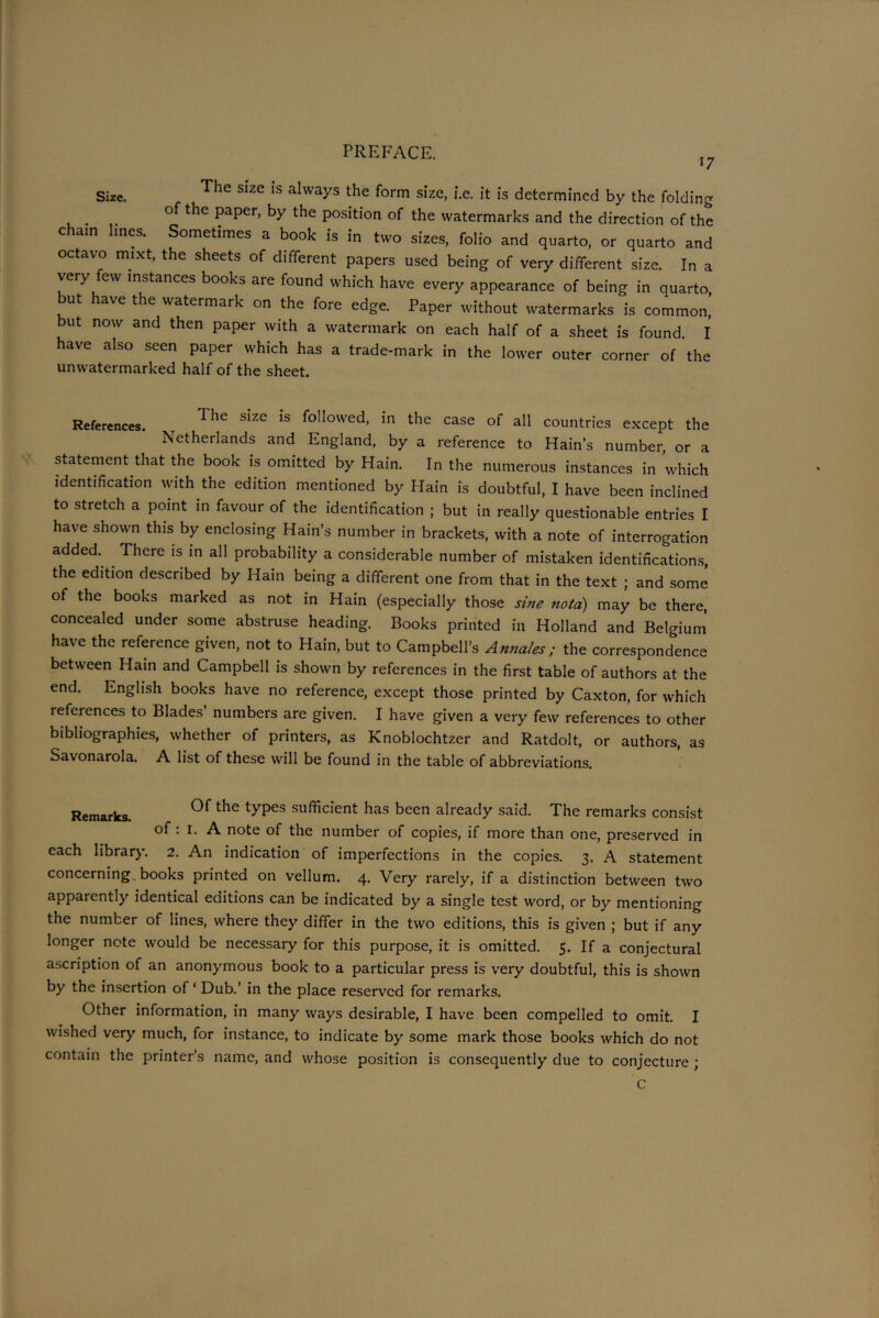 17 Size. The Slze 1S always the form size, i.e. it is determined by the folding of the paper, by the position of the watermarks and the direction of the cham lines. Sometimes a book is in two sizes, folio and quarto, or quarto and octavo mixt, the sheets of different papers used being of very different size. In a very few instances books are found which have every appearance of being in quarto, ut lave the watermark on the fore edge. Paper without watermarks is common, but now and then paper with a watermark on each half of a sheet is found. I have also seen paper which has a trade-mark in the lower outer corner of the unwatermarked half of the sheet. References. t The s!ze !s follo'ed- the case of all countries except the Netherlands and England, by a reference to Hain’s number, or a statement that the book is omitted by Hain. In the numerous instances in which identification with the edition mentioned by Hain is doubtful, I have been inclined to stretch a point in favour of the identification ; but in really questionable entries I have shown this by enclosing Hain’s number in brackets, with a note of interrogation added. There is in all probability a considerable number of mistaken identifications, the edition described by Hain being a different one from that in the text ; and some of the books marked as not in Hain (especially those sine notd) may be there, concealed under some abstruse heading. Books printed in Holland and Belgium have the reference given, not to Hain, but to Campbell’s Annales; the correspondence between Hain and Campbell is shown by references in the first table of authors at the end. English books have no reference, except those printed by Caxton, for which references to Blades’ numbers are given. I have given a very few references to other bibliographies, whether of printers, as Knoblochtzer and Ratdolt, or authors, as Savonarola. A list of these will be found in the table of abbreviations. Remarks. types sufficient has been already said. The remarks consist of: i. A note of the number of copies, if more than one, preserved in each library. 2. An indication of imperfections in the copies. 3. A statement concerning, books printed on vellum. 4. Very rarely, if a distinction between two apparently identical editions can be indicated by a single test word, or by mentioning the number of lines, where they differ in the two editions, this is given ; but if any longer note would be necessary for this purpose, it is omitted. 5. If a conjectural ascription of an anonymous book to a particular press is very doubtful, this is shown by the insertion of ‘ Dub.’ in the place reserved for remarks. Other information, in many ways desirable, I have been compelled to omit. I wished very much, for instance, to indicate by some mark those books which do not contain the printer’s name, and whose position is consequently due to conjecture ; C