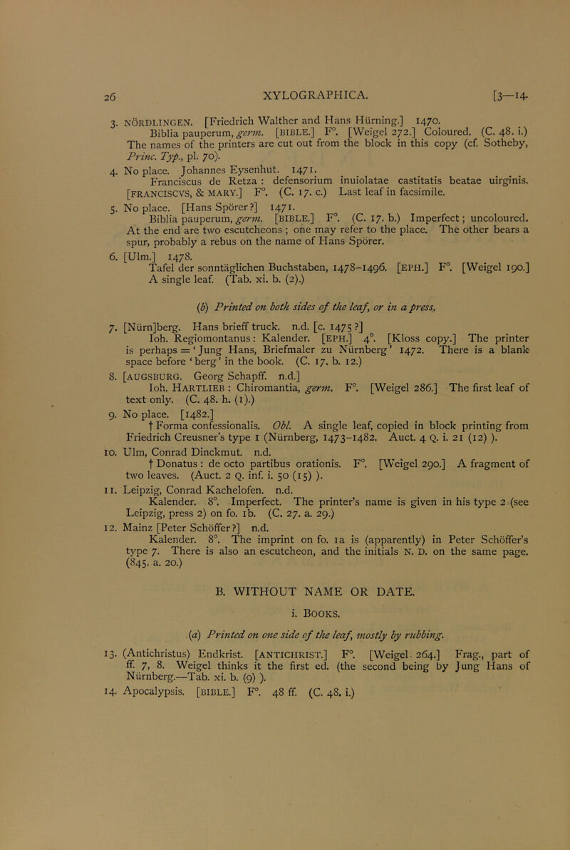 3. NORDLINGEN. [Friedrich Walther and Hans Hiirning.] 1470. Biblia pauperum, germ. [BIBLE.] F°. [Weigel 272.] Coloured. (C. 48. i.) The names of the printers are cut out from the block in this copy (cf. Sotheby, Princ. Typ., pi. 70). 4. Noplace. Johannes Eysenhut. 1471. Franciscus de Retza : defensorium inuiolatae castitatis beatae uirginis. [FRANCISCVS, & MARY.] F°. (C. 17. c.) Last leaf in facsimile. 5. No place. [Hans Sporer?] 1471. Biblia pauperum, genii. [BIBLE.] F°. (C. 17. b.) Imperfect; uncoloured. At the end are two escutcheons ; one may refer to the place. The other bears a spur, probably a rebus on the name of Hans Sporer. 6. [Ulm.] 1478. Tafel der sonntaglichen Buchstaben, 1478-1496. [EPH.] F°. [Weigel 190.] A single leaf. (Tab. xi. b. (2).) (b) Printed on both sides of the leaf \ or in a press.. 7. [Nurn]berg. Hans brieff truck, n.d. [c. 1475?] Ioh. Regiomontanus: Kalender. [eph.] 40. [Kloss copy.] The printer is perhaps = ‘ Jung Hans, Briefmaler zu Niirnberg' 1472. There is a blank- space before ‘berg’ in the book. (C. 17. b. 12.) 8. [AUGSBURG. Georg Schapff. n.d.] Ioh. HARTLIEB : Chiromantia, germ. F°. [Weigel 286.] The first leaf of text only. (C. 48. h. (1).) 9. No place. [1482.] t Forma confessionalis. Obi. A single leaf, copied in block printing from Friedrich Creusner’s type 1 (Niirnberg, 1473-1482. Auct. 4 Q. i. 21 (12) ). 10. Ulm, Conrad Dinckmut. n.d. t Donatus : de octo partibus orationis. F°. [Weigel 290.] A fragment of two leaves. (Auct. 2 Q. inf. i. 50 (15) ). 11. Leipzig, Conrad Kachelofen. n.d. Kalender. 8°. Imperfect. The printer’s name is given in his type 2 (see Leipzig, press 2) on fo. ib. (C. 27. a. 29.) 12. Mainz [Peter Schoffer?] n.d. Kalender. 8°. The imprint on fo. la is (apparently) in Peter Schoffer’s type 7. There is also an escutcheon, and the initials N. D. on the same page. (845. a. 20.) B. WITHOUT NAME OR DATE, i. Books. (a) Printed on one side of the leaf mostly by rubbing. 13. (Antichristus) Endkrist. [ANTICHRIST.] F°. [Weigel 264.] Frag., part of ff. 7, 8. Weigel thinks it the first ed. (the second being by Jung Hans of Niirnberg.—Tab. xi. b. (9) ). 14. Apocalypsis. [BIBLE.] F°. 48 ff. (C. 48. i.)