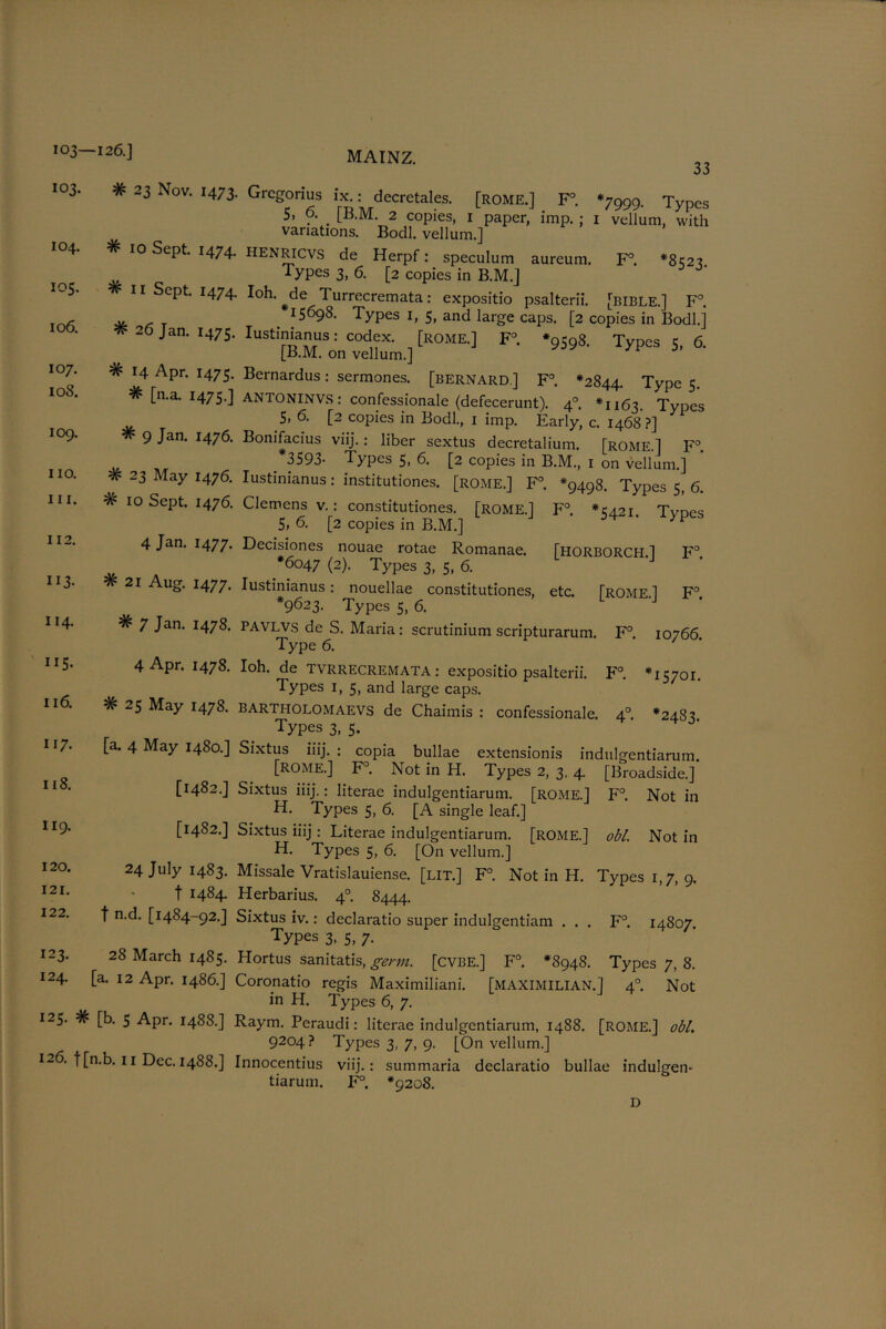 103—126.] I03- # 23 Nov. 1473. MAINZ. 33 104. #10 Sept. 1474. 105. # 11 Sept. 1474. # 26 Jan. 1475. 106. 107. 10S. 114. II5- 118. 119. 120. 121. # 14 Apr. 1475. # [n.a. 1475.] 109. # 9 Jan. 1476. no. # 23 May 1476. in. #10 Sept. 1476. 112. 4 Jan. 1477. 113- #21 Aug. 1477. # 7 Jan. 1478. 4 Apr. 1478. 116. # 25 May 1478. 117. [a. 4 May 1480.] [1482.] [1482.] 24 July 1483. t 1484- 122. f n.d. [1484-92.] 123. 28 March 1485. 124. [a. 12 Apr. i486.] 125. # [b. 5 Apr. 1488.] 126. f[n.b. 11 Dec. 1488.] Gregorius : decretales. [ROME.] F°. *7999. Types 5. o. _ [B.M. 2 copies, 1 paper, imp. ; 1 vellum, with variations. Bodl. vellum.] lIENRicvs de Herpf: speculum aureum. F°. *8^27 Types 3, 6. [2 copies in B.M.] Ioh. ^de Turrecremata: expositio psalterii. [BIBLE.] F°. 15698. Types 1, 5, and large caps. [2 copies in Bodl.] Iustinianus: codex. [ROME.] F°. *9598. Types 5, 6. [B.M. on vellum.] 7 J Bernardus: sermones. [Bernard ] F°. *2844. Type 5. ANTONINVS: confessionale (defecerunt). 40. *1163 Types 5. 6. [2 copies in Bodl., 1 imp. Early, c. 1468 ?] Bonifacius viij.: liber sextus decretalium. [ROME.] F°. 3593- Types 5, 6. [2 copies in B.M., 1 on vellum.] Iustinianus: institutiones. [rome.] F°. *9498. Types 5, 6. Clemens v.: constitutiones. [ROME.] F°. *15421. Tvoes 5, 6. [2 copies in B.M.] Decisiones nouae rotae Romanae. [HORBORCH.] F° *6047 (2). Types 3, 5, 6. Iustinianus: nouellae constitutiones, etc. [ROME] F° *9623. Types 5, 6. PAVLVS de S. Maria : scrutinium scripturarum. F°. Type 6. Ioh. de TVRRECREMATA: expositio psalterii. F°. Types 1, 5, and large caps. bartholomaevs de Chaimis : confessionale. 40 Types 3, 5- Sixtus iiij. : copia bullae extensionis indulgentiarum. [ROME.] F°. Not in H. Types 2, 3, 4. [Broadside.] Sixtus iiij.: literae indulgentiarum. [ROME.] F°. Not in H. Types 5, 6. [A single leaf.] Sixtus iiij : Literae indulgentiarum. [ROME.] obi. Not in H. Types 5, 6. [On vellum.] Missale Vratislauiense. [lit.] F°. Not in H. Types 1,7, 9. Herbarius. 4° 8444. Sixtus iv.: declaratio super indulgentiam ... F°. 14807. Types 3. 5, 7- Hortus sanitatis, germ, [cvbe.] F°. *8948. Types 7, 8. Coronatio regis Maximiliani. [MAXIMILIAN.] 4° Not in H. Types 6, 7. Raym. Peraudi: literae indulgentiarum, 1488. [ROME.] obi. 9204? Types 3, 7, 9. [On vellum.] Innocentius viij.: summaria declaratio bullae indulgen- tiarum. F°. *9208. 10766. T5701. *2483. D