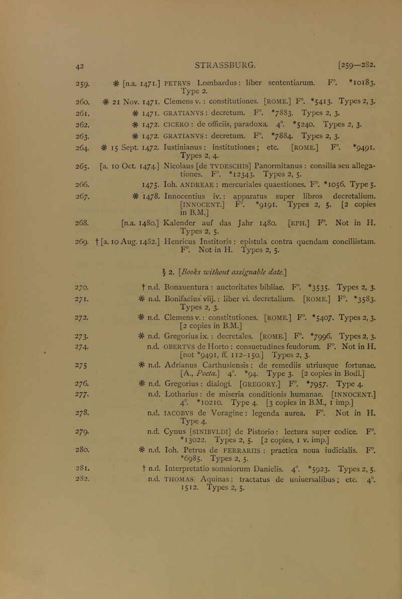 259. # [n.a. 1471.] PETRVS Lombardus: liber sententiarum. F°. *10183. Type 2. 260. # 21 Nov. 1471. Clemens v. : constitutiones. [ROME.] F°. *5413. Types 2, 3. 261. # 1471. GRATIANVS: decrctum. F°. *7883. Types 2, 3. 262. # 1472. CICERO : de officiis, paradoxa. 40. *5240. Types 2, 3. 263. # 1472. GRATIANVS: decretum. F°. *7884. Types 2, 3. 264. # 15 Sept. 1472. Iustinianus: institutiones; etc. [ROME.] F°. *9491. Types 2, 4. 265. [a. 10 Oct. 1474.] Nicolaus [de TVDESCHIS] Panormitanus : consilia seu allega- tiones. F°. *12343. Types 2, 5. 266. 1475. Ioh. andreae : mercuriales quaestiones. F°. *1056. Types. 267. # 1478. Innocentius iv. : apparatus super libros decretalium. [INNOCENT.] F°. *9191. Types 2, 5. [2 copies in B.M.] 268. [n.a. 1480.] Kalender auf das Jahr 1480. [eph.] F°. Not in H. Types 2, 5. 269. f [a. 10 Aug. 1482.] Henricus Institoris : epistula contra quendam conciliistam. F°. Not in H. Types 2, 5. § 2. [Books without assignable date.] 270. f n.d. Bonauentura : auctoritates bibliae. F°. *3535. Types 2, 3. 271. # n.d. Bonifacius’viij.: liber vi. decretalium. [ROME.] F°. *3583. Types 2, 3. 272. # n.d. Clemens v.: constitutiones. [ROME.] F°. *5407. Types 2, 3. [2 copies in B.M.] 273. # n.d. Gregorius ix. : decretales. [ROME.] F°. *7996. Types 2, 3. 274. n.d. OBERTVS de Horto : consuetudines feudorum. F°. Not in H. [not *9491, ff. 112-150.] Types 2, 3. 275 # n.d. Adrianus Carthusiensis : de remediis utriusque fortunae. [A., Poeta.] 4° *94. Type 3. [2 copies in Bodl.] 276. # n.d. Gregorius: dialogi. [GREGORY.] F°. *7957. Type 4. 277. n.d. Lotharius : de miseria conditionis humanae. [INNOCENT.] 4°. *10210. Type 4. [3 copies in B.M., 1 imp.] 278. n.d. IACOBVS de Voragine: legenda aurea. F°. Not in H. Type 4. 279. n.d. Cynus [SINIBVLDI] de Pistorio : lectura super codice. F°. *13022. Types 2, 5. [2 copies, 1 v. imp.] 280. # n.d. Ioh. Petrus de FERRARIIS : practica noua iudicialis. F°. *6985. Types 2, 5. 281. f n.d. Interpretatio somniorum Danielis. 40. *5923. Types 2, 5. 282. n.d. THOMAS Aquinas: tractatus de uniuersalibus; etc. 40. 1512. Types 2, 5.