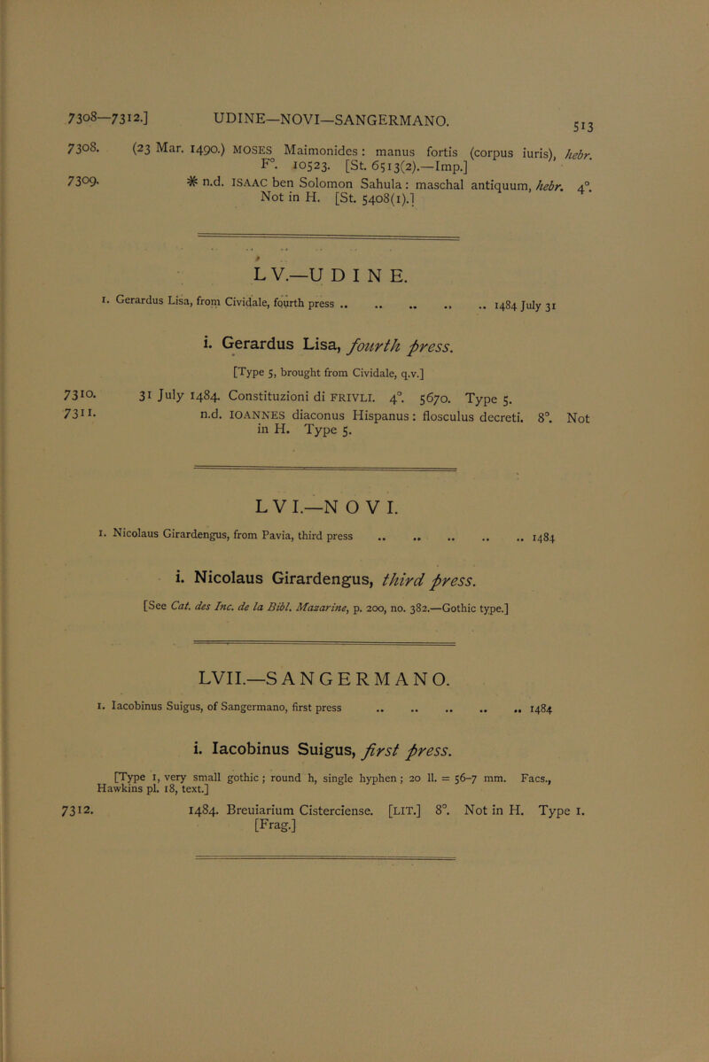 7308—7312.] UDINE—NOVI—SANGERMANO. 5,3 7308. (23 Mar. 1490.) MOSES Maimonides : manus fortis (corpus iuris) hebr F°. 10523. [St. 6513(2).—Imp.] 73°9- # n.d. ISAAC ben Solomon Sahula : maschal antiquum, hebr. 4° Not in H. [St. 5408(1).] L V.—U DINE. 1. Gerardus Lisa, from Cividale, fourth press .. .. .. .. 1484 July 31 i. Gerardus Lisa, fourth press. [Type 5, brought from Cividale, q.v.] 7310- 31 July 1484. Constituzioni di FRIVLI. 4° 5670. Type 5. 73ir- n.d. IOANNES diaconus Hispanus : flosculus decreti. 8°. Not in H. Type 5. L VI.—N O V I. 1. Nicolaus Girardengus, from Pavia, third press 1484 i. Nicolaus Girardengus, third press. [See Cat. des Inc. de la Bibl. Mazarine, p. 200, no. 382.—Gothic type.] LVII.—S ANGERMANO. I. Iacobinus Suigus, of Sangermano, first press .. 1484 i. Iacobinus Suigus, first press. [Type 1, very small gothic; round h, single hyphen; 20 11. = 56-7 mm. Facs., Hawkins pi. 18, text.] [Frag.]