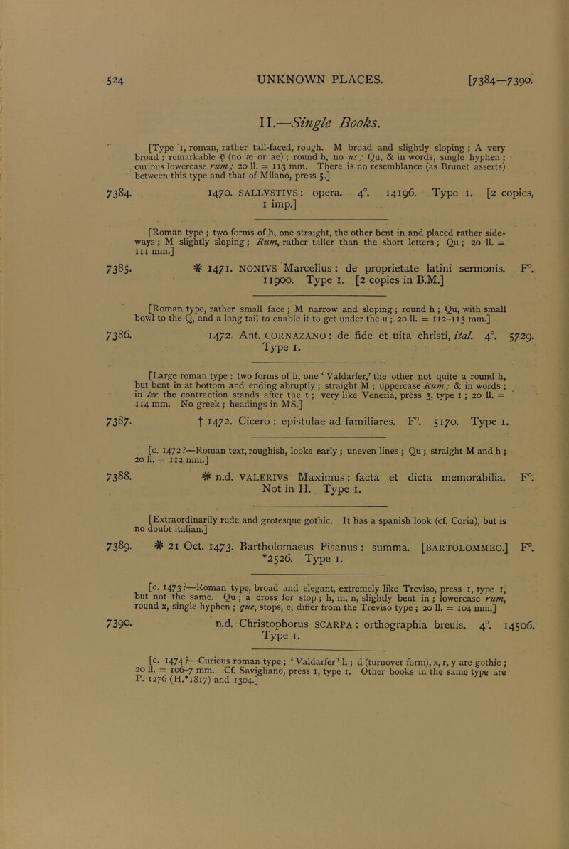 II.—Single Books. [Type '1, roman, rather tall-faced, rough. M broad and slightly sloping ; A very broad ; remarkable £ (no as or ae) ; round h, no us ; Qu, & in words, single hyphen ; curious lowercase rum; 20 11. = 113 mm. There is no resemblance (as Brunet asserts) between this type and that of Milano, press 5.] 7384. 1470. sallvstivs : opera. 40. 14196. Type 1. [2 copies, 1 imp.] [Roman type ; two forms of h, one straight, the other bent in and placed rather side- ways ; M slightly sloping ; Rji?n, rather taller than the short letters; Qu; 20 11. = hi mm.] 7385. # 1471. NONIVS Marcellus : de proprietate latini sermonis. F°. 11900. Type 1. [2 copies in B.M.] [Roman type, rather small face ; M narrow and sloping ; round h ; Qu, with small bowl to the Q, and a long tail to enable it to get under the u ; 20 11. = 112-113 mm.] 7386. 1472. Ant. CORNAZANO: de fide et uita christi, ital. 4° 5729. Type 1. [Large roman type : two forms of h, one * Valdarfer,’ the other not quite a round h, but bent in at bottom and ending abruptly ; straight M ; uppercase Rum; & in words ; in ter the contraction stands after the t; very like Venezia, press 3, type 1 ; 20 11. = 114 mm. No greek ; headings in MS.] 7387- t I472- Cicero: epistulae ad familiares. F°. 5170. Type 1. [c. 1472 ?—Roman text, roughish, looks early ; uneven lines ; Qu ; straight M and h ; 20 11. = 112 mm.] 7388. # n.d. VALERIVS Maximus: facta et dicta memorabilia. F°. Not in H. Type 1. [Extraordinarily rude and grotesque gothic. It has a Spanish look (cf. Coria), but is no doubt italian.] 7389. # 21 Oct. 1473. Bartholomaeus Pisanus : summa. [Bartolommeo.] F°. *2526. Type 1. [c* I473?—Roman type, broad and elegant, extremely like Treviso, press 1, type 1, but not the same. Qu ; a cross for stop ; h, m, n, slightly bent in ; lowercase rutn, round x, single hyphen ; que, stops, e, differ from the Treviso type ; 20 11. = 104 mm.] 739°* n.d. Christophorus SCARPA: orthographia breuis. 40. 14506. Type 1. [c. 1474 ?—Curious roman type ; ‘ Valdarfer’ h ; d (turnover form), x, r, y are gothic ; 20 11. = 106-7 mm. Cf. Savigliano, press 1, type 1. Other books in the same type are P. 1276 (H.*i8i7) and 1304.]