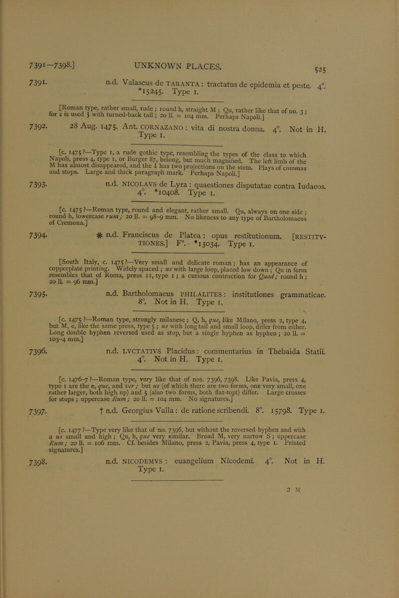 739i—739s-] 7391- UNKNOWN PLACES. 525 n.d. Valascus de TARANTA: tractatus de epidemia et pcste a° *15245. Type 1. [Roman type rather small rude ; round h, straight M ; Qu, rather like that of no. for z is used 3 with turned-back tail; 20 11. = 104 mm. Perhaps Napoli.] 7392. 28 Aug. 1475. Ant. CORNAZANO : vita di nostra donna. 40. Not in H. Type 1. [c. 1475? Type 1, a rude gothic type, resembling the types of the class to which Napoli, press 4 type 1, or Burger 87, belong, but much magmded. The left limb of the M has almost disappeared, and the 1 has two projections on the stem. Plays of commas and stops. Large and thick paragraph mark. Perhaps Napoli.] 7393- n-d. NICOLAVS de Lyra : quaestiones disputatae contra Iudacos. 4°. *10408. Type 1. [c. 1475 ?—Roman type, round and elegant, rather small. Qu, always on one side • round h, lowercase rum ; 20 11. = 9^-9 mm. No likeness to any type of Bartholomaeus of Cremona.] 7394- # n-d. Franciscus de Platea: opus restitutionum. [restitv- TIONES.] F°. *13034. Type 1. [South Italy, c. 1475 ?—Very small and delicate roman ; has an appearance of copperplate printing. Widely spaced ; us with large loop, placed low down ; Qu in form resembles that of Roma, press 11, type 1 ; a curious contraction for Quod: round h ; 20 11. = 96 mm.] 7395- n.d. Bartholomaeus fhilalites : institutiones grammatical 8°. Not in H. Type 1. [c. 1475 ?—Roman type, strongly milanese ; Q, h, que, like Milano, press 2, type 4, but M, e, like the same press, type 5 ; us with long tail and small loop, differ from either. Long double hyphen reversed used as stop, but a single hyphen as hyphen; 20 11. = 103-4 mm.] 7396. n.d. LVCTATIVS Placidus: commentarius in Thebaida Statii. 40. Not in H. Type 1. [c. 1476-7 ?—Roman type, very like that of nos. 7396, 7398. Like Pavia, press 4, type 1 are the e, que, and ver; but us (of which there are two forms, one very small, one rather larger, both high up) and 3 (also two forms, both flat-topt) differ. Large crosses for stops ; uppercase Rum; 20 11. = 104 mm. No signatures.] 7397. t n.d. Georgius Valla: de ratione scribendi. 8°. 15798. Type 1. [c. 1477 ?—Type very like that of no. 7396, but without the reversed hyphen and with a us small and high; Qu, h, qice very' similar. Broad M, very narrow S ; uppercase Rum; 20 11. = 106 mm. Cf. besides Milano, press 2, Pavia, press 4, type 1. Printed signatures.] 7398. n.d. NICODEMVS : euangelium Nicodemi. 4° Not in H. Type 1.