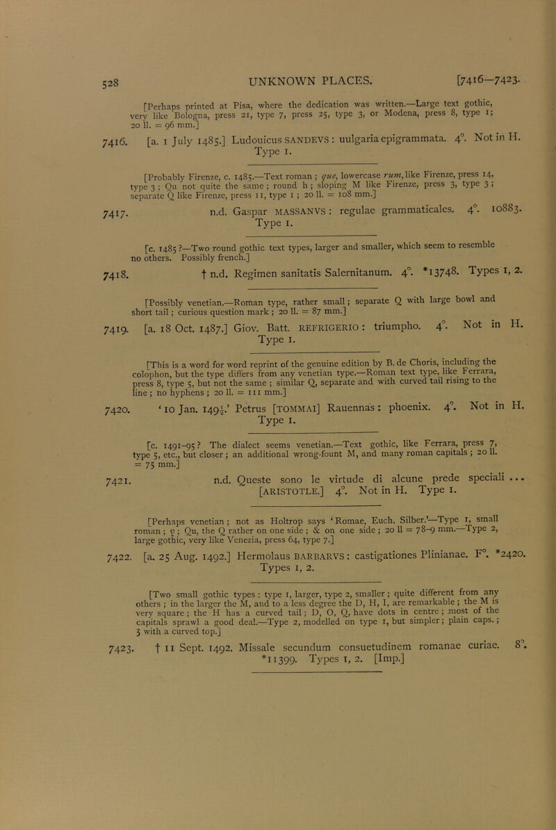 [Perhaps printed at Pisa, where the dedication was written.—Large text gothic, very like Bologna, press 21, type 7, press 25, type 3, or Modena, press 8, type 1, 20 11. = 96 mm.] [a. i July 1485.] Ludouicus SANDEVS : uulgaria epigrammata. 4°. Not in H. Type 1. [Probably Firenze, c. 1485.—Text roman ; que, lowercase rum,like Firenze, press 14, type 3 ; Qu not quite the same ; round h ; sloping M like l irenze, press 3, type 3 ; separate Q like Firenze, press 11, type 1 ; 20 11. = 108 mm.] n.d. Gaspar MASSANVS : regulae grammaticales. 40. 10883. Type 1. [c. 1485 ?—Two round gothic text types, larger and smaller, which seem to resemble no others. Possibly french.] 7418. t n.d. Regimen sanitatis Salernitanum. 40. *13748. Types 1, 2. [Possibly Venetian.—Roman type, rather small; separate Q with large bowl and short tail; curious question mark ; 20 11. = 87 mm.] 7419. [a. 18 Oct. 1487.] Giov. Batt. refrigerio : triumpho. 40. Not in IT Type 1. [This is a word for word reprint of the genuine edition by B. de Choris, including the colophon, but the type differs from any Venetian type.—Roman text type, like Ferrara, press 8, type 5, but not the same ; similar Q, separate and with curved tail rising to the line ; no hyphens ; 20 11. = 111 mm.] 7420. ‘10 Jan. 149A’ Petrus [TOMMAl] Rauennas: phoenix. 40. Not in H. Type 1. [c. 1491-95? The dialect seems Venetian.—Text gothic, like Ferrara, press 7, type 5, etc., but closer ; an additional wrong-fount M, and many roman capitals ; 20 11. = 75 mm.] 7421. n.d. Queste sono le virtude di alcune prede speciali ... [ARISTOTLE.] 40. Not in H. Type 1. [Perhaps Venetian ; not as Holtrop says ‘ Romae, Euch. Silber.’—Type 1, small roman ; e ; Qu, the Q rather on one side ; & on one side ; 20 11 = 78-9 mm. Type 2, large gothic, veiy like Venezia, press 64, type 7.] 7422. [a. 25 Aug. 1492.] Hermolaus BARBARVS: castigationes Plinianae. F°. *2420. Types 1, 2. [Two small gothic types : type 1, larger, type 2, smaller ; quite different from any others ; in the larger the M, and to a less degree the D, H, I, are remarkable ; the M is very square ; the H has a curved tail; D, O, Q, have dots in centre ; most of the capitals sprawl a good deal.—Type 2, modelled on type 1, but simpler; plain caps.; 3 with a curved top.] 7423. | ii Sept. 1492. Missale secundum consuetudinem romanae curiae. 8 . *11399. Types 1, 2. [Imp.]