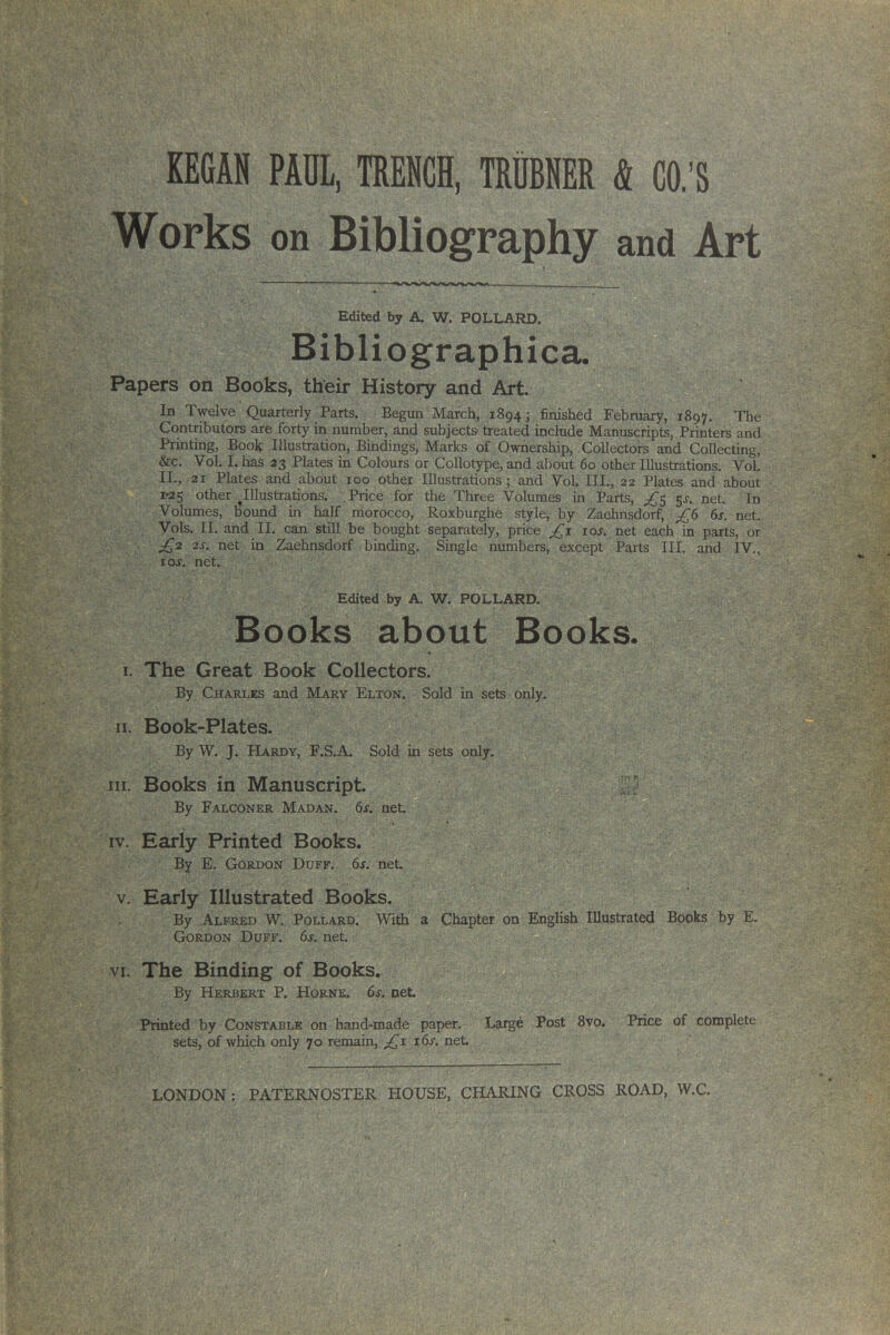 Works on Bibliography and Art Edited by A. W. POLLARD. Bibliographica. Papers on Books, their History and Art. In Twelve Quarterly Parts. Begun March, 1894- finished February, 1897. The Contributors are forty in number, and subjects- treated include Manuscripts, Printers and Printing, Book Illustration, Bindings, Marks of Ownership, Collectors and Collecting, &c. Vol. I. has 23 Plates in Colours or Collotype, and about 60 other Illustrations. Vol. II., 21 Plates and about 100 other Illustrations; and Vol III., 22 Plates and about 1-25 other ^Illustrations. Price for the Three Volumes in Parts, £5 51. net. In Volumes, bound in half morocco, Roxburghe style, by Zaehnsdorf, £6 6s. net. Vols. II. and II. can still be bought separately, price £1 ior. net each in parts, or £2 2s. net in Zaehnsdorf binding. Single numbers, except Parts III. and IV., ror. net. Edited by A. W. POLLARD. Books about Books. 1. The Great Book Collectors. By Charles and Mary Elton. Sold in sets only. 11. Book-Plates. By W. J. Hardy, F.S.A. Sold in sets only. hi. Books in Manuscript. By Falconer Madan. 6s. net. iv. Early Printed Books. By E. Gordon Duff. 6s. net. v. Early Illustrated Books. By Alfred W. Pollard. With a Chapter on English Illustrated Books by E„ Gordon Duff. 6s. net. vi. The Binding of Books. By Herbert P. Horne. 6s. net. Printed by Constable on hand-made paper. Large Post 8vo. Price of complete sets, of which only 70 remain, £1 16s. net.