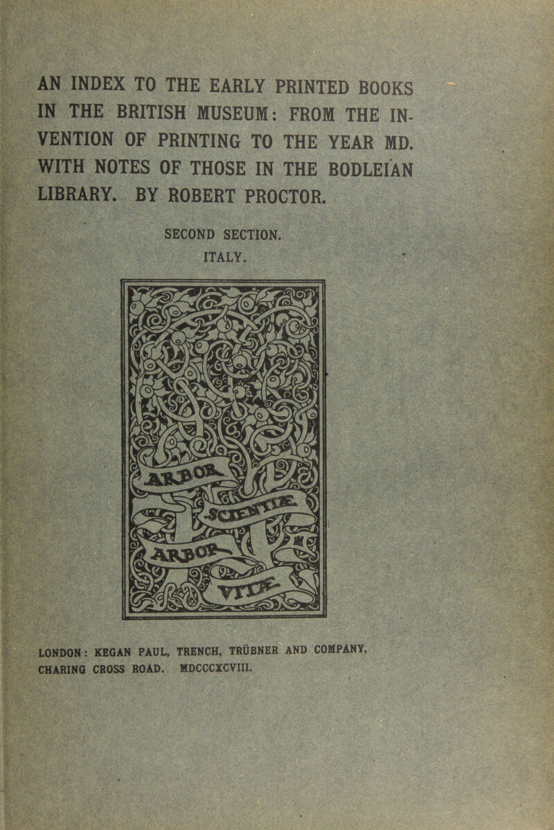 AN INDEX TO THE EARLY PRINTED BOOKS IN THE BRITISH MUSEUM: FROM THE IN- VENTION OF PRINTING TO THE YEAR MD. WITH NOTES OF THOSE IN THE BODLEIAN LIBRARY. BY ROBERT PROCTOR. SECOND SECTION. ITALY. LONDON : KEGAN PAUL, TRENCH, TRUBNER AND COMPANY, CHARING CROSS ROAD. MDCCCXCVIII.