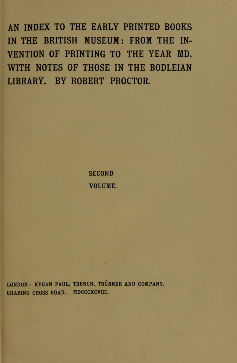 AN INDEX TO THE EARLY PRINTED BOOKS IN THE BRITISH MUSEUM: FROM THE IN- VENTION OF PRINTING TO THE YEAR MD. WITH NOTES OF THOSE IN THE BODLEIAN LIBRARY. BY ROBERT PROCTOR. SECOND VOLUME. LONDON : KEGAN PAUL, TRENCH. TRUBNER AND COMPANY, CHARING CROSS ROAD. MDCCCXCVIII.