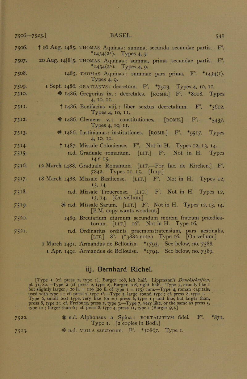 7506. 7507. 7508. 7509. 7510. 7511. 7512. 7513- 7514- 7515. 7516. 7517- 7518. 7519- 7520. 7521. t 16 Aug. 1485. THOMAS Aquinas: summa, secunda secundae partis. F°. *1434(2“). Types 4, 9. 2oAug. I4[8]5. THOMAS Aquinas: summa, prima secundae partis. F°. *1434(2*). Types 4, 9. 1485. THOMAS Aquinas: summae pars prima. F°. *1434(1). Types 4, 9. I Sept. i486. GRATIANVS: decretum. F°. *7903. Types 4, 10, ii. # i486. Gregorius ix. : decretales. [ROME.] F°. *8018. Types 4, 10, II. t i486. Bonifacius viij.: liber sextus decretalium. F°. *3612. Types 4, 10, II. # i486. Clemens v.: constitutiones. [ROME.] F°. *5437- Types 4, 10, 11. # i486. lustinianus: institutiones. [ROME.] F°. *9517. Types 4, 10, II. t 1487. Missale Coloniense. F°. Not in H. Types 12, 13, 14. n.d. Graduale romanum. [LIT.] F°. Not in H. Types 14? 15. 12 March 1488. Graduale Romanum. [LIT.—For lac. de Kirchen.] F°. 7842. Types II, 15. [Imp.] 18 March 1488. Missale Basiliense. [LIT.] F°. Not in H. Types 12, 13. 14- n.d. Missale Treuerense. [LIT.] F°. Not in H. Types 12, 13, 14. [On vellum.] # n.d. Missale Sarum. [LIT.] F°. Not in H. Types 12, 13, 14. [B.M. copy wants woodcut.] 1489. Breuiarium diurnum secundum morem fratrum praedica- torum. [lit.] 16°. Not in H. Type 16. n.d. Ordinarius ordinis praemonstratensium, pars aestiualis. [lit.] 8°. (*3882 note.) Type 16. [On vellum.] I March 1491. Armandus de Bellouisu. *1793. See below, no. 7588. I Apr. 1491. Armandus de Bellouisu. *1794. See below, no. 7589. iij. Bernhard Richel. [Type I (cf. press 2, type i), Burger 108, left half. Lippmann’s Druckschrijten, pi. 31, 82.—Type 2 (cf. press 2, type 2), Burger 108, right half.—Type 3, exactly like i but slightly larger; 20 11. = 119 (20 11. of type 1 = 115) mm.—Type 4, roman capitals, used with type i ; cf. press 2, type i®.—Type 5, large round type ; cf. press 8, type i.— Type 6, small text type, very like (or =) press 6, type i ; and like, but larger than, press 8, type 2; cf. Freiburg, press 2, type 3.—Type 7, very like, or the same as press 5, type 12 ; larger than 6 ; cf. press 8, type 4, press ii, type i (Burger 59).] 7522. # n.d. Alphonsus a Spina: FORTALITIVM fidei. F°. *871. Type I. [2 copies in Bodl.] # n.d. VIOLA sanctorum. F°. *10867. Type i. 7523-