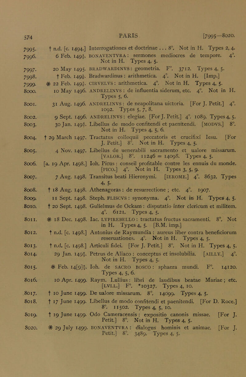 7995. 7996. 7997- 7998. 7999- 8cxx). 8001. 8002. 8003. 8004. 8005. 8cx)6. 8007. 8008. 8CXD9. 8010. 8011. 8012. 8013. 8014. 8015. 8016. 8017. 8018. 8019. 8020. t n.d. [c, 1494.] Interrogationes et doctrinae ... 8°. Not in H. Types 2, 4. 6 Feb. 1495-. BONAVENTVRA: sermones mediocres de tempore. 4^ Not in H. Types 4, 5. 20 May 1495. BRADWARDINVS: geometria. F'’. 3712. Types 4, 5. t Feb. I49f. Bradwardinus : arithmetica. 4°. Not in H. [Imp.] # 22 Feb. I49ff. CIRVELVS: arithmetica. 4°. Not in H. Types 4, 5. 10 May 1496. ANDRELINVS : de influentia siderum, etc. 4°. Not in H. Types 5, 6. 31 Aug. 1496. ANDRELINVS: de neapolitana uictoria. [For J. Petit.] 4°. 1092. Types 5, 7, 8. 9 Sept. 1496. ANDRELINVS: elegiac. [For J. Petit] 4°. 1089. Types4, 5. 30 Jan. I49y. Libellus de modo confitendi et paenitendi. [modvs.] 8°. Not in H. Types 4, 5, 6. t 29 March 1497. Tractatus colloquii peccatoris et crucifixi lesu. [For J. Petit] 8°. Not in H. Types 4, 5. 4 Nov. 1497. Libellus de uenerabili sacramento et ualore missarum. [valor.] 8°. 11246=14098. Types 4, 5. [a. 19 Apr. 1498.] loh. Picus : conseil profitable centre les ennuis du monde. [pico.] 4°. Not in H. Types 3, 5, 9. 7 Aug. 1498. Transitus beati Hieronymi. [lEROME.] 4°. 8632. Types 4, 5- t 18 Aug. 1498. Athenagoras : de resurrectione ; etc. 4°. 1907. 11 Sept 1498. Steph. FLISCVS : synonyma. 4°. Not in H. Types 4, 5. t 20 Sept. 1498. Gulielmus de Ockam : disputatio inter clericum et militem. 4°. 6121. Types 4, 5. # 18 Dec. 1498. lac. LVPIREBELLO : tractatus fructus sacramenti. 8°, Not in H. Types 4, 5. [B.M. imp.] t n.d. [c. 1498.] Antonius de Raymundia : aureus liber contra beneficiorum reseruationes. 4°. Not in H. Types 4, 5. t n.d. [c. 1498.] Articuli fidei. [For J. Petit] 8°. Not in H. Types 4, 5. 29 Jan. I49|-. Petrus de Aliaco : conceptus et insolubilia. [AILLY.] 4°. Not in H. Types 4, 5. # Feb. I4[9]|-. loh. de SACRO BOSCO: sphaera mundi. F°. 14120. Types 4, 5, 6. 10 Apr. 1499. Raym. Lullius: libri de laudibus beatae Mariae; etc. [LVLL.] F°. *10327. Types 4, 10. t 10 June 1499. De ualore missarum. 8°. 14099. Types 4, 5. t 17 June 1499. Libellus de modo confitendi et paenitendi. [For D. Roce.] 8°. 11502. Types 4, 5, 10. t 19 June 1499. Odo Cameracensis : expositio canonis missae. [For J. Petit] 8°. Not in H. Types 4, 5. # 29 July 1499. BONAVENTVRA : dialogus hominis et animae. [P'or J. Petit.] 8°. 3489. Types 4, 5.
