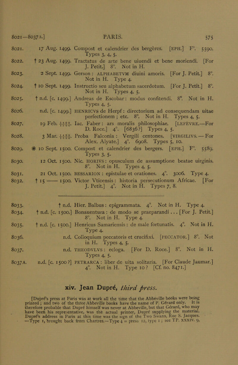 8021. 17 Aug. 1499. 8022. t 23 Aug. 1499. 8023. 2 Sept. 1499. 8024. t 10 Sept. 1499. 8025. t n.d. [c. 1499.] 8026. n.d. [c. 1499.] 8027. 19 Feb. FHb-- 8028. 3 Mar. 8029. # 10 Sept. 1500. 8030. 12 Oct. 1500. 8031. 8032. 21 Oct. 1500. t 15 1500. 8033. 8034. t n.d. t n.d. [c. 1500.] 8035. t n.d. [c. 1500.] 8036. n.d. 8037. n.d. 8037A. n.d. [c. 1500?] Compost et calendrier des berg6rcs. [EPH,] F° 5590. Types 3, 4, 5. Tractatus de arte bene uiuendi et bene moriendi. [For J. Petit,] 8°. Not in H. Gerson : alphabetvm diuini amoris. [For J. Petit] 8°. Not in H. Type 4. Instructio seu alphabetum sacerdotum. [For J. Petit] 8°. Not in H. Types 4, 5. Andreas de Escobar: modus confitendi. 8°. Not in H. Types 4, 5. HENRICVS de Herpf; directorium ad consequendam uitae perfectionem ; etc. 8°. Not in H. Types 4, 5, lac. Faber: ars moralis philosophiae. [lefEvre.—For D, Roce.] 4°. [6836?] Types 4, 5. Proba Falconia : Vergili centones. [VIRGILIVS. — For Alex, Alyate.] 4°. 6908. Types 5, 10. Compost et calendrier des bergers. [eph.] F°. 5589. Types 3, 5. Nic. HORIVS: opusculum de assumptione beatae uirginis. 8°. Not in H. Types 4, 5. BESSARION ; epistulae et orationes. 4°. 3006. Type 4. Victor Vticensis; historia persecutionum Africae. [For J. Petit] 4°. Not in H. Types 7, 8. Hier. Balbus : epigrammata. 4°. Not in H. Type 4. Bonauentura; de modo se praeparandi ... [For J. Petit] 8°, Not in H. Type 4. Henricus Samariensis : de male fortunatis. 4°. Not in H. Type 4, Colloquium peccatoris et crucifixi. [PECCATOR.] 8°. Not in H. Types 4, 5. THEODVLVS: ecloga. [P'or D. Roce.] 8° Not in H. Types 4, 5. PETRARCA ; liber de uita solitaria. [For Claude Jaumar.] 4° Not in H. Type 10 ? [Cf. no. 8471.] xiv. Jean Dupr^, press. [Dupre’s press at Paris was at work all the time that the Abbeville books were being printed ; and two of the three Abbeville books have the name of P. Gerard only. It is therefore probable that Dupr^ himself was never at Abbeville, but that Gerard, who may have been his representative, was thfe actual printer, Duprd supplying the material. Dupre’s address in Paris at this time was the sign of the Two Swans, Rue S. Jacques. —Type I, brought back from Chartres.—Type 4 = press 12, type i j see TP. xxxiv. 9,