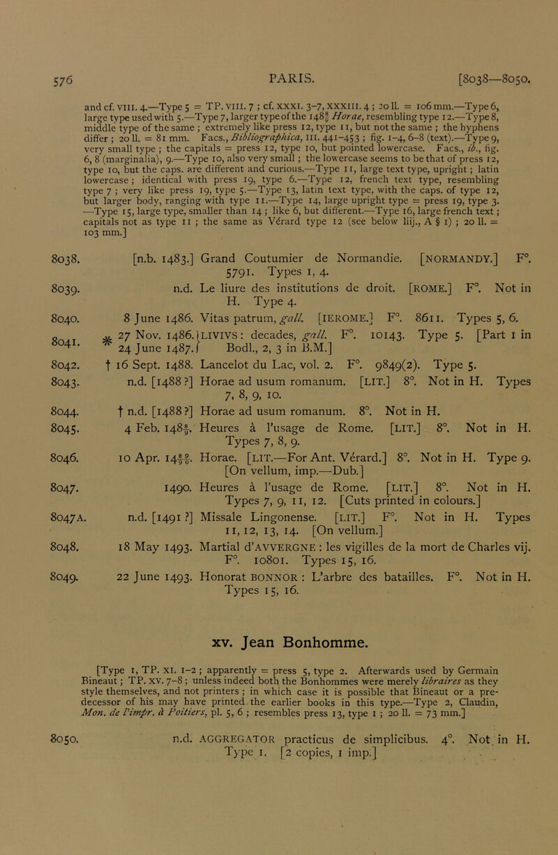 and cf. VIII. 4.—Type 5 = TP. VIII. 7 ; cf. XXXI. 3-7, xxxili. 4 ; 2011. = 106 mm.—Type 6> large type used with $.—Type 7, larger type of the Horae, resembling type 12.—Type 8, middle type of the same ; extremely like press 12, type 11, but not the same ; the hyphens differ ; 2011. = 81 mm. Facs., Biblioffraphica, lil. 441-453 ; fig. 1-4, 6-8 (text).—Type 9, very small type ; the capitals = press 12, type 10, but pointed lowercase. Facs., ib., fig. 6, 8 (marginalia), 9.—Type 10, also very small; the lowercase seems to be that of press 12, type 10, but the caps, are different and curious.—Type ii, large text type, upright; latin lowercase; identical with press 19, type 6.—Type 12, french text type, resembling type 7 ; very like press 19, type 5.—Type 13, latin text type, with the caps, of type 12, but larger body, ranging with type ii.—Type 14, large upright type = press 19, type 3. —Type 15, large type, smaller than 14 ; like 6, but different.—Type 16, large french text ; capitals not as type ii ; the same as Vdrard type 12 (see below liij., A § i) ; 20 11. = 103 mm.] 8038. [n.b. 1483.] Grand Coutumier de Normandie. [NORMANDY.] F°. 5791. Types I, 4. 8039. n.d. Le liure des institutions de droit. [ROME.] F°. Not in H. Type 4. 8040. 8 June i486. Vitas patrum, [lEROME.] F°. 8611. Types 5, 6. St ^7 Nov. i486. ILIVIVS: decades, ^^//. F°. 10143. Type 5. [Part i in ■ 24 June 1487.1 Bodl., 2, 3 in B.M.] 8042. t 16 Sept. 1488. Lancelot du Lac, vol. 2. F°. 9849(2). Type 5. 8043. n.d. [1488?] Horae ad usum romanum. [LIT.] 8°. Not in H. Types 7, 8, 9, 10. 8044. t n.d. [1488 ?] Horae ad usum romanum. 8°. Not in H. 8045. 4 Feb. 148A' Heures a I’usage de Rome. [LIT.] 8°. Not in H. Types 7, 8, 9. 8046. 10 Apr. 14AA Horae, [lit.—For Ant. V^rard.] 8°. Not in H. Type 9. [On vellum, imp.—Dub.] 8047. 1490. Heures k I’usage de Rome. [LIT.] 8°. Not in H. Types 7, 9, II, 12. [Cuts printed in colours.] 8047A. n.d. [1491 !*] Missale Lingonense. [LIT.] F°. Not in H. Types II, 12, 13, 14. [On vellum.] 8048. 18 May 1493. Martial d’AVVERGNE : les vigilles de la mort de Charles vij. F° 10801. Types 15, 16. 8049. 22 June 1493. Honorat BONNOR : L’arbre des batailles. F° Not in H. Types 15, 16. XV. Jean Bonhomme. [Type I, TP. xi. 1-2 ; apparently = press 5, type 2. Afterwards used by Germain Bineaut; TP. XV. 7-8 ; unless indeed both the Bonhommes were merely libraires as they style themselves, and not printers ; in which case it is possible that Bineaut or a pre- decessor of his may have printed, the earlier books in this type.—Type 3, Claudin, Mon, de Vunpr. d Poilie?‘s, pi. 5, 6 ; resembles press 13, type i ; 20 11. = 73 mm.] 8050. n.d. AGGREGATOR practicus de simplicibus. 4°. Not, in H. Type I. [2 copies, i imp.] .