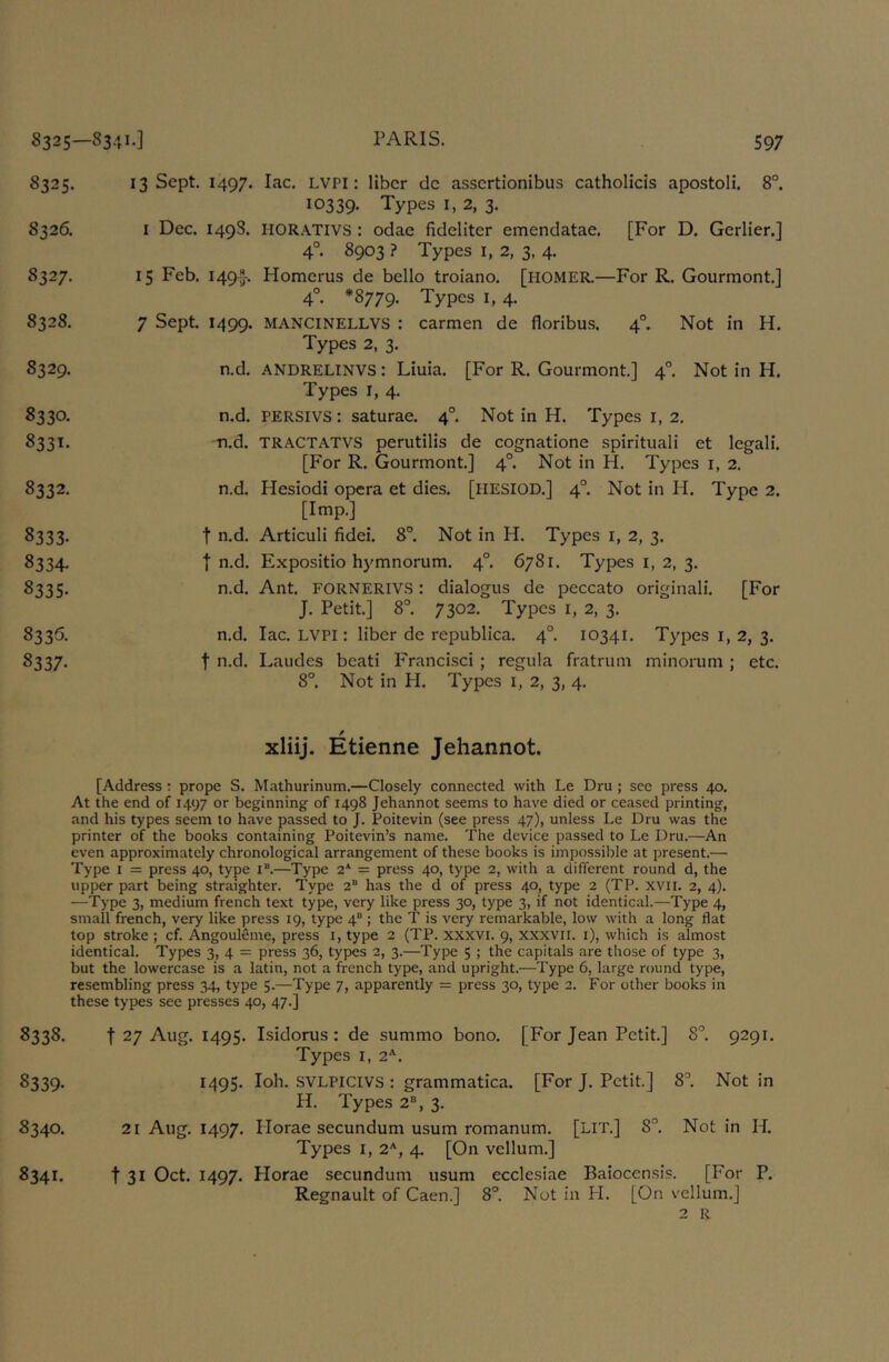 8325—8341-] 8325. S3 26. 8327. 8328. 8329. PARIS. 597 8330. 8331- 8332. 8333- 8334. 8335. 8335. 8337- 13 Sept. 1497. lac. LVPI: liber dc assertionibus catholicis apostoli. 8°. 10339. Types I, 2, 3. I Dec. 149S. HORATIVS : odae fidelitcr emendatae. [For D. Gerlier.] 4°. 8903 ? Types I, 2, 3, 4. 15 Feb. 1497- Homcrus de bello troiano. [HOMER.—For R. Gourmont.] 4°. *8779. Types I, 4. Not in H. 7 Sept. 1499. mancinellvs : carmen de floribus. 4° Types 2, 3. n.d. ANDRELINVS: Liuia. [For R. Gourmont] 4°. Not in H. Types I, 4. n.d. PERSIVS: saturae. 4°. Not in H. Types i, 2. n.d. TRACTATVS perutilis de cognatione spirituali et legali. [For R. Gourmont] 4°. Not in H. Types i, 2, n.d. Plesiodi opera et dies. [llESIOD.] 4°. Not in H. Type 2. [Imp.] t n.d. Articuli fidei. 8°. Not in H. Types i, 2, 3. I n.d. Expositio hymnorum. 4°. 6781. Types i, 2, 3. n.d. Ant FORNERIVS : dialogus de peccato original!. [For J. Petit] 8°. 7302. Types i, 2, 3. n.d. lac. LVPI: liber de republica. 4°. 10341. Types i, 2, 3. t n.d. Laudes beati Franci.sci; regiila fratruni minorum ; etc. 8°. Not in H. Types i, 2, 3, 4. / xliij. Etienne Jehannot. [Address : prope S. Mathurinum.—Closely connected with Le Dru ; sec press 40. At the end of 1497 or beginning of 1498 Jehannot seems to have died or ceased printing, and his types seem to have passed to J. Poitevin (see press 47), unless Le Dru was the printer of the books containing Poitevin’s name. The device passed to Le Dru.—An even approximately chronological arrangement of these books is impossible at present.— Type I = press 40, type i“.—Type 2* = press 40, type 2, with a different round d, the upper part being straighter. Type 2® has the d of press 40, type 2 (TP. xvii. 2, 4). —Type 3, medium french text type, very like press 30, type 3, if not identical.—Type 4, small french, very like press 19, type 4® ; the T is very remarkable, low with a long flat top stroke ; cf. AngoulSme, press i, type 2 (TP. xxxvi. 9, xxxvil. i), which is almost identical. Types 3, 4 = press 36, types 2, 3.—Type 5 ; the capitals are those of type 3, but the lowercase is a latin, not a french type, and upright.—Type 6, large round type, resembling press 34, type 5.—Type 7, apparently = press 30, type 2. For other books in these types see presses 40, 47.] 8338. t 27 Aug. 1495. Isidorus : de summo bono. [For Jean Petit] 8°. 9291. Types I, 2^. 8339. 1495- SVLPICIVS : grammatica. [For J. Petit] 8^ Not in H. Types 2®, 3. 8340. 21 Aug. 1497. Horae secundum usum romanum. [LIT.] 8”. Not in H. Types I, 2'^, 4. [On vellum.] 8341. t 31 Oct. 1497. Horae secundum usum ecclesiae Baiocensis. [For P. Regnault of Caen.] 8°. Not in PI. [On vellum.]