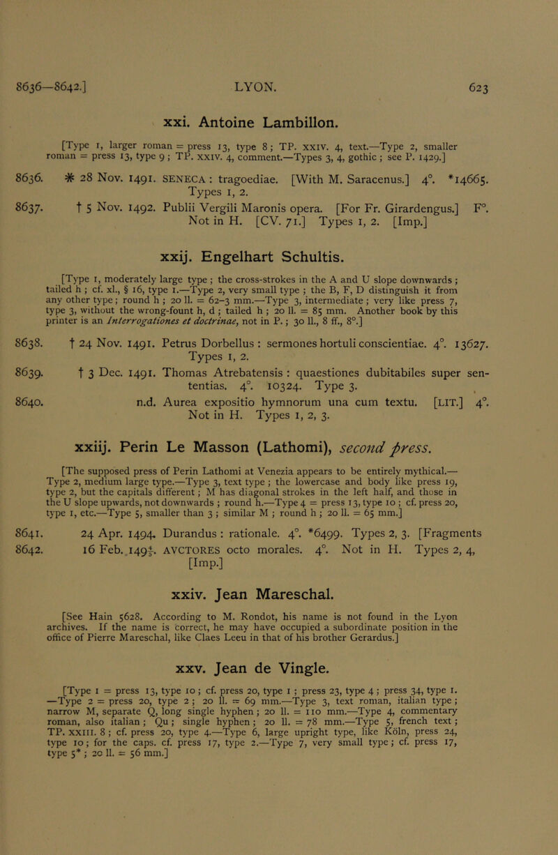 xxi. Antoine Lambillon. [Type I, larger roman = press 13, type 8; TP. xxiv. 4, text.—Type 2, smaller roman = press 13, type 9 ; TP. xxiv. 4, comment.—Types 3, 4, gothic ; see P. 1429.] 8636. # 28 Nov. 1491. SENECA : tragoediae. [With M. Saracenus.] 4°. *14665. Types I, 2. 8637. t 5 Nov. 1492. Publii Vergili Maronis opera. [For Fr. Girardengus.] F°. Not in H. [CV. 71.] Types i, 2. [Imp.] xxij. Engelhart Schultis. [Type I, moderately large type ; the cross-strokes in the A and U slope downwards ; tailed h ; cf. xl., § 16, type i.—Type 2, very small type ; the B, F, D distinguish it from any other type; round h ; 20 11. = 62-3 mm.—Type 3, intermediate ; very like press 7, type 3, without the wrong-fount h, d ; tailed h ; 20 11. = 85 mm. Another book by this printer is an Interrogationes et doctrinae, not in P.; 30 11., 8 ff., 8°.] 8638. t 24 Nov. 1491. Petrus Dorbellus : sermones hortuli conscientiae. 4°. 13627. Types I, 2. 8639. t 3 Dec. 1491. Thomas Atrebatensis : quaestiones dubitabiles super sen- tentias. 4°. 10324. Type 3. 8640. n.d. Aurea expositio hymnorum una cum textu. [LIT.] 4°. Not in H. Types i, 2, 3. xxiij. Perin Le Masson (Lathomi), second press. [The supposed press of Perin Lathomi at Venezia appears to be entirely mythical.— Type 2, medium large type.—Type 3, text type ; the lowercase and body like press 19, type 2, but the capitals different; M has diagonal strokes in the left half, and those in the U slope upwards, not downwards ; round h.—Type 4 = press 13, type 10 ; cf. press 20, type I, etc.—Type 5, smaller than 3 ; similar M ; round h j 20 11. = 65 mm.] 8641. 24 Apr. 1494, Durandus : rationale. 4°. *6499. Types 2, 3. [Fragments 8642. 16 Feb..i49|-. AVCTORES octo morales. 4°. Not in H. Types 2, 4, [Imp.] xxiv. Jean Mareschal. [See Hain 5628. According to M. Rondot, his name is not found in the Lyon archives. If the name is correct, he may have occupied a subordinate position in the office of Pierre Mareschal, like Claes Leeu in that of his brother Gerardus.] XXV. Jean de Vingle. [Type I = press 13, type 10; cf. press 20, type I ; press 23, type 4; press 34, type i. —Type 2 = press 20, type 2 ; 20 11. ~ 69 mm.—Type 3, text roman, Italian type; narrow M, separate Q, long single hyphen; 20 11. = 110 mm.—Type 4, commentary roman, also Italian; Qu; single hyphen; 20 11. = 78 mm.—Type S> french text; TP. XXIII. 8; cf. press 20, type 4.—Type 6, large upright type, like Koln, press 24, type 10; for the caps. cf. press 17, type 2.—Type 7, very small type; cf. press 17, type 5* ; 2C 11. = 56 mm.]