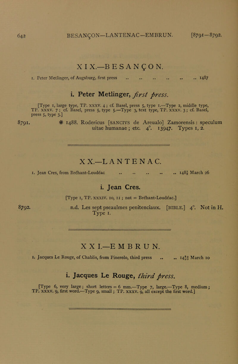 X I X.—B E S A N g O N. I. Peter Metlinger, of Augsburg, first press .. .. .. .. .. .. 1487 i. Peter Metlinger, first press. [Type I, large type, TP, xxxv. 4; cf. Basel, press 5, type i.—Type 2, middle type, TP. xxxv. 7 ; cf. Basel, press 5, type 5.—Type 3, text type, TP. xxxv. 3; cf. Basel, press 5, type 3.] 8791. # 1488. Rodericus [SANCIVS de Areualo] Zamorensis : speculum uitae humanae ; etc. 4°. 13947. Types i, 2. XX.—L ANTE N AC. I. Jean Cres, from Brdhant-Louddac 1481^ March 26 i. Jean Cres. [Type I, TP. xxxiv. 10, ii ; not = Brdhant-Louddac.] 8792. n.d. Les sept pseaulmes penitenciaux. [BIBLE.] 4°. Not in H. Type I. X X L—E M B R U N. 1. Jacques Le Rouge, of Chablis, from Pinerolo, third press I4ff March 10 i. Jacques Le Rouge, third press. [Type 6, very large; short letters = 6 mm.—Type 7, large.—Type 8, medium; TP. xxxv. 9, first word.—Type 9, small; TP. xxxv. 9, all except the first word.]