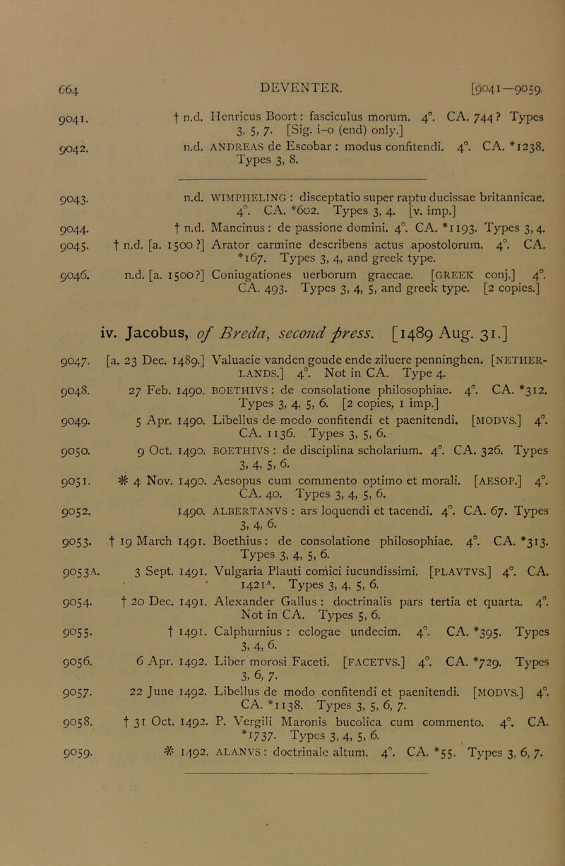 9041. 9042. f n.d, Henricus Boort: fa.sciculus momm. 4°. CA. 744 ? Types 3. 5. 7- [Sig. i-o (end) only.] n.d. ANDREAS de Escobar : modus confitendi. 4°. CA. *1238. Types 3, 8. 9043. n.d. WIMPHELING : disceptatio super raptu ducissae britannicae. 4°. CA. *602. Types 3, 4. [v. imp,] 9044. t n.d. Mancinus; de passione domini. 4°. CA. *1193. Types 3,4. 9045. t n.d. [a. 1500?] Arator carmine describens actus apostolorum. 4°. CA. *167. Types 3, 4, and greek type. 9046. n.d. [a. 1500?] Coniugationes uerborum graecae. [GREEK conj.] 4°. CA. 493. Types 3, 4, 5, and greek type, [2 copies.] iv. Jacobus, of Breda, second press. [1489 Aug. 31.] Q047. [a. 23 Dec. 1480.] Valuacie vanden goude ende ziluere penninghen. [Nether- lands.] 4°. Not in CA. Type 4. 9048. 27 Feb. 1490. BOETHIVS: de consolatione philosophiae. 4^ CA. *312. Types 3, 4, 5, 6. [2 copies, i imp,] 9049. 5 Apr, 1490. Libellus de modo confitendi et paenitendi. [modvs.] 4°. CA. 1136. Types 3, 5, 6. 9050. 9 Oct, 1490. BOETHIVS : de disciplina scholarium. 4°, CA. 326. Types 3> 4> 5> 9051. # 4 Nov. 1490. Aesopus cum commento optimo et morali. [AESOP.] 4°. CA. 40. Types 3, 4, 5, 6. 9052. 1490. ALBERTAN vs : ars loquendi et tacendi. 4°. CA. 67. Types 3, 4, 6. 9053. t 19 March 1491. Boethius: de consolatione philosophiae, 4°. CA. *313. Types 3, 4, 5, 6. 905 3 A. 3 Sept. 1491. Vulgaria Plauti corhici iucundissimi. [PLAVTVS,] 4°, CA. • • 1421^, Types 3, 4, 5, 6. 9054. t 20 Dec. 1491. Alexander Callus : doctrinalis pars tertia et quarta. 4®. Not in CA. Types 5, 6, 9055. t 1491. Calphurnius : cclogae undecim. 4°. CA, *395. Types 3. 4, 6. 9056. 6 Apr. 1492. Liber morosi Faceti. [FACETVS.] 4°. CA. *729. Types 3, 6, 7. 9057. 22 June 1492. Libellus de modo confitendi et paenitendi. [MODVS.] 4°. CA. *1138. Types 3, 5, 6, 7. 9058. t 31 Oct. 1492. P. Vergili Maronis bucolica cum commento. 4°. CA. *1737- Types 3, 4, 5, 6. 9059. # 1492. ALANVS : doctrinalc altum. 4°, CA. *55. Types 3, 6, 7.