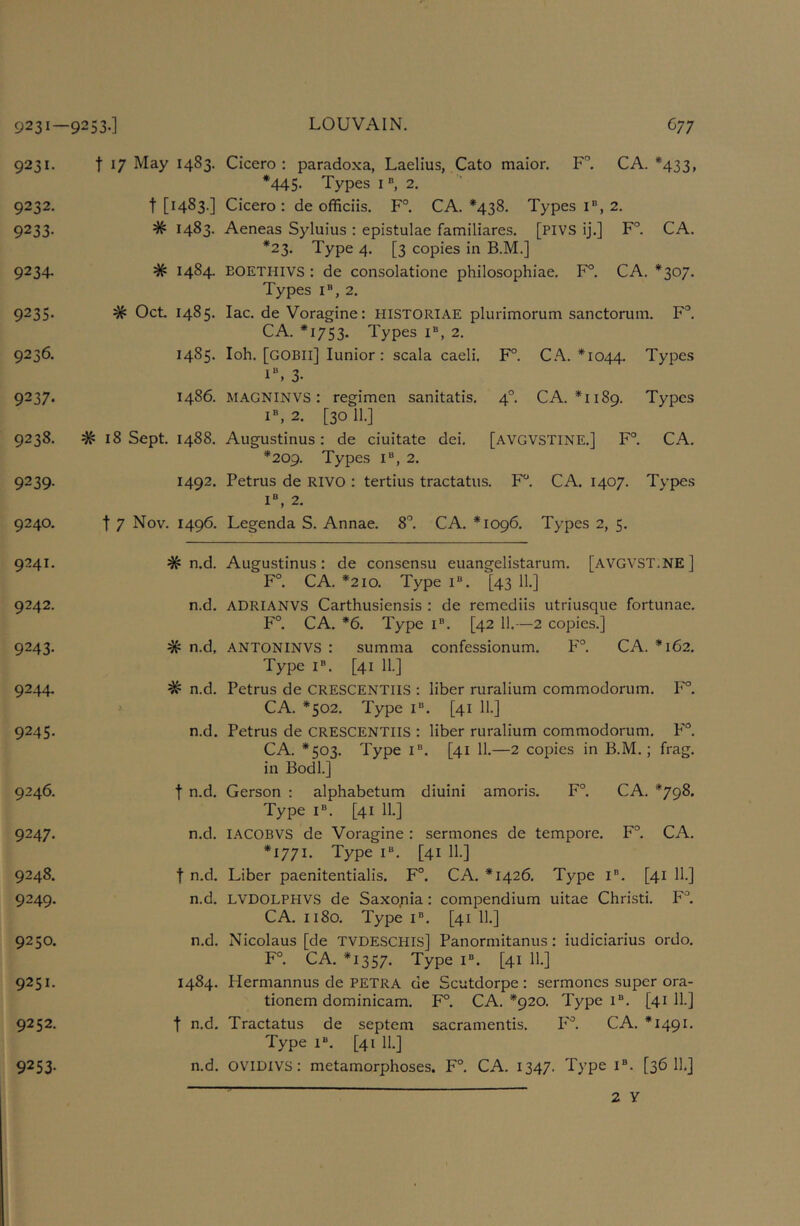 9231 — 9231. 9232. 9233- 9234- 9235- 9236. 9237* 9238. 9239- 9240. 9241. 9242. 9243- 9244. 9245- 9246. 9247- 9248. 9249- 9250. 9251. 9252. 9253- 253.] LOUVAIN. G77 t 17 May 1483. Cicero : paradoxa, Laelius, Cato maior. F” CA. * *433, *445- Types i 2. t [1483.] Cicero: de officiis. F°. CA. *438. Types i“, 2. # 1483. Aeneas Syluius : epistulae familiares. [PIVS ij.] F°. CA. *23. Type 4. [3 copies in B.M.] # 1484. EOETHIVS : de consolatione philosophiae. F°. CA. *307. Types I®, 2. # Oct 1485. lac. de Voragine: HISTORIAE plurimorum sanctorum. F'*. CA. *1753. Types i®, 2. 1485. loh. [GOBll] Junior: scala caeli. F°. C.^. *1044. Types 1% 3- 1486. MAGNINVS: regimen sanitatis. 4°. CA. *1189. Types I®, 2. [30 11.] # 18 Sept 1488. Augustinus: de ciuitate dei. [avgvstine.] F° CA. *209. Types I®, 2. 1492. Petrus de RIVO : tertius tractatus. F. CA. 1407. Types I®, 2. t 7 Nov. 1496, Legenda S. Annae. 8”. CA. *1096. Types 2, 5. # n.d. Augustinus: de consensu euangelistarum. [avgvst.NE] F°. CA. *210. Type i“. [43 11.] n.d. ADRIANVS Carthusiensis : de remediis utriusque fortunae. F°. CA. *6. Type i®. [42 11.—2 copies.] # n.d, ANTONINVS : summa confessionum. P'”. CA. *162. Type I®. [41 11.] # n.d. Petrus de CRESCENTiiS : liber ruralium commodorum. l’'°, CA. *502. Type i®. [41 11.] n.d. Petrus de CRESCENTIIS : liber ruralium commodorum. P'®. CA. *503. Type i®. [41 11.—2 copies in B.M.; frag, in Bodl.] t n.d. Gerson : alphabetum diuini amoris. F°. CA. *798. Type I®. [41 11.] n.d. lACOBVS de Voragine : sermones de tempore. F°. CA. *1771. Type I®. [41 11.] t n.d. Liber paenitentialis. F°. CA. *1426. Type i®. [41 11.] n.d. LVDOLPHVS de Saxopia: compendium uitae Christi. F'^. CA. 1180. Type i®. [41 11.] n.d. Nicolaus [de TVDESCHIS] Panormitanus: iudiciarius ordo. F°. CA. *1357. Type i®. [41 11.] 1484. Hermannus de PETRA de Scutdorpe : sermones super ora- tionem dominicam. F°. CA. *920. Type 1®. [41 ii-] t n.d. Tractatus de septem sacramentis. P'^ CA. *1491. Type 1®. [41 11.] n.d. oviDivs: metamorphoses. F°. CA. 1347. Type i®. [36 11.]