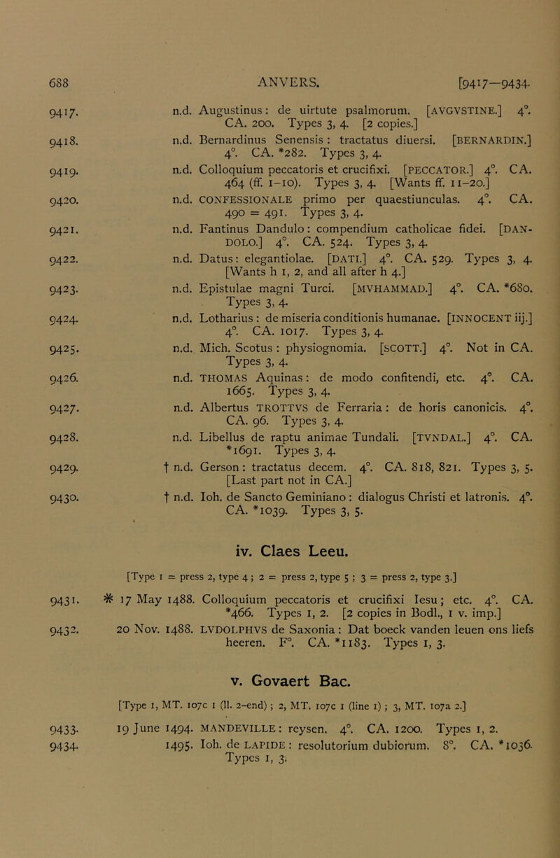 9417. n.d. 9418. n.d. 9419. n.d. 9420. n.d. 9421. n.d. 9422. n.d. 9423- n.d. 9424. n.d. 9425. n.d. 9426. n.d. 9427. n.d. 9428. n.d. 9429. t n.d. 9430- t n.d. Augustinus: de uirtute psalmorum. [AVGVSTINE.] 4°. CA. 200. Types 3, 4. [2 copies.] Bernardinus Senensis: tractatus diuersi. [bernardin.] 4°. CA. *282, Types 3, 4. Colloquium peccatoris et crucifixi. [PECCATOR.] 4°. CA. 464 (ff. i-io). Types 3, 4. [Wants ff. n-20.] CONFESSIONALE primo per quaestiunculas. 4^ CA. 490 = 491- Types 3, 4. Fantinus Dandulo: compendium catholicae fidei. [dan- DOLO.] 4°. CA. 524. Types 3,4. Datus: elegantiolae. [datl] 4°. CA. 529. Types 3, 4. [Wants h I, 2, and all after h 4.] Epistulae magni Turci. [mvpiammau.] 4°. CA. *680. Types 3, 4. Lotharius : de miseriaconditionis humanae. [INNOCENT iij.] 4° CA. 1017. Types 3, 4. Mich. Scotus : physiognomia. [SCOTT.] 4°. Not in CA. Types 3, 4. THOMAS Aquinas: de modo confitendi, etc. 4®. CA. 1665. Types 3, 4. Albertus trottvs de Ferraria: de horis canonicis. 4°. CA. 96. Types 3, 4. Libellus de raptu animae Tundali. [TVNDAL.] 4°. CA. *1691. Types 3, 4. Gerson ; tractatus decern. 4°. CA. 818, 821. Types 3, 5. [Last part not in CA.] loh. de Sancto Geminiano : dialogus Christi et latroni.s. 4®. CA. *1039. Types 3, 5. iv. Claes Leeu. [Type I = press 2, type 4; 2 = press 2, type 5 ; 3 = press 2, type 3.] 9431. # 17 May 1488. Colloquium peccatoris et crucifixi lesu; etc. 4®. CA. *466. Types I, 2. [2 copies in Bodl., i v. imp.] 9432. 20 Nov. 1488. LVDOLPHVS de Saxonia : Dat boeck vanden leuen ons liefs heeren. F°. CA. *1183. Types i, 3. V. Govaert Bac. [Type I, MT. 107c i (11. 2-end); 2, MT. 107c i (line i) ; 3, MT. 107a 2.] 9433- 19 June 1494. MANDEVILLE: reysen. 4®. CA. 1200. Types i, 2. 9434. 1495* loh. de LAPIDE : resolutorium dubiorum, 8°. CA. *1036. Types I, 3.