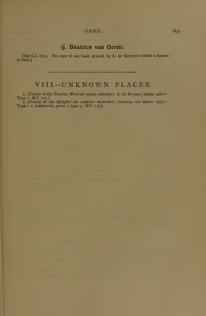 ij. Beatrice van Orroir. [See CA. 1374- No copy of any book printed by A. de Keysere’s widow is known to exist.] V I I I.—U N KNOWN PLACES. 1. [Printer of the Flemish Wechder syelen salicheyi; A. de Keysere, before 1480?— Type I, MT. 122.] 2. [Printer of the Spieghcl der simpdre menschen; Louvain, not before 1483?— Type I = Audenarde, press i, type 3 ; MT. 123.]