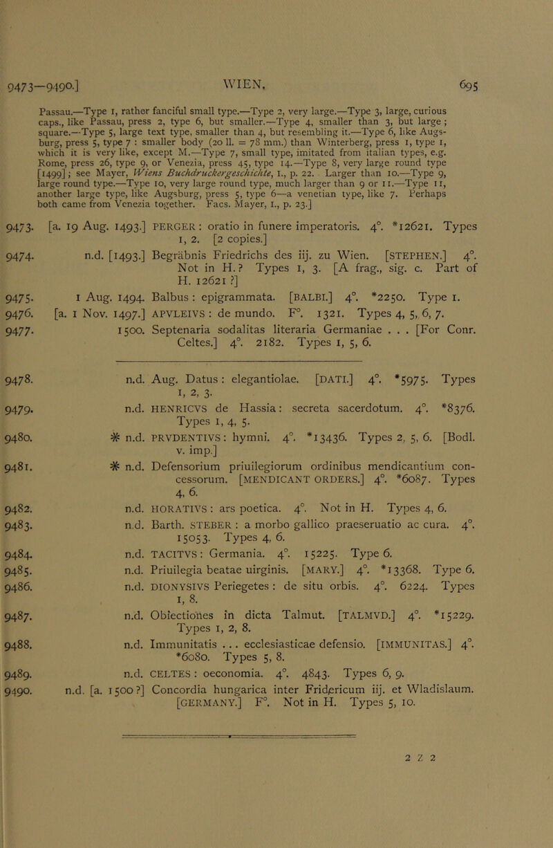 Passau.—Type i, rather fanciful small type.—Type 2, very large.—Type 3, large, curious caps., like Passau, press 2, type 6, but smaller.—Type 4, smaller than 3, but large ; square.—Type 5, large text type, smaller than 4, but resembling it.—Type 6, like Augs- burg, press 5, type 7 : smaller body (20 11. = 78 mm.) than Winterberg, press i, type i, which it is very like, except M.—Type 7, small type, imitated from Italian types, e.g. Rome, press 26, type 9, or Venezia, press 45, type 14.—Type 8, very large round type [1499]; see Mayer, Wiens Buchdruckcrgeschichte, I., p. 22. Larger than 10.—Type 9, large round type.—Type 10, very large round type, much larger than 9 or li.—Type ii, another large type, like Augsburg, press 5, type 6—a Venetian type, like 7. Perhaps both came from Venezia together. Facs. Mayer, I., p. 23.] 9473. [a. 19 Aug. 1493.] PERGER : oratio in funere imperatoris. 4°. *12621. Types 1,2. [2 copies.] 9474. n.d. [1493.] Begrabnis Friedrichs des iij. zu Wien. [STEPHEN.] 4°. Not in H. ? Types i, 3. [A frag., sig. c. Part of H. 12621 i*] 9475. I Aug. 1494. Balbus: epigrammata. [balbi.] 4°. *2250. Type i. 9476. [a. I Nov. 1497.] APVLEIVS : de mundo. F°. 1321. Types 4, 5,, 6, 7. 9477. 1500. Septenaria sodalitas literaria Germaniae . . . [For Conr. Celtes.] 4°. 2182. Types i, 5, 6. 9478. 9479* 9480. 9481. 9482. 9483- 9484. 9485. 9486. 9487. 9488. 9489. 9490. n.d. Aug. Datus: elegantiolae. [DAT!.] 4°. *5975- Types I, 2, 3. n.d. [a. n.d. HENRievs de Hassia: secreta .sacerdotum. 4°. *8376. Types I, 4, 5. # n.d. PRVDENTIVS: hymni. 4°, *13436. Types 2, 5, 6. [Bodl. V. imp.] # n.d. Defensorium priuilegiorum ordinibus mendicantium con- cessorum. [MENDICANT ORDERS.] 4°. *6087. Types 4. 6. n.d. HORATIVS : ars poetica. 4°. Not in H. Types 4, 6. n.d. Barth. STEBER : a morbo gallico praeseruatio ac cura. 4°. 15053- Types 4, 6. n.d. TACITVS: Germania. 4°. 15225. Typed n.d. Priuilegia beatae uirginis. [MARY.] 4°. *13368. Type 6. n.d. DIONYSIVS Periegetes: de situ orbis. 4°. 6224. Types I, 8. n.d. Oblectiones in dicta Talmut. [talmvd.] 4°. *15229. Types I, 2, 8. n.d. Immunitatis ... ecclesiasticae defensio. [IMMUNITAS.] 4°. *6080. Types 5, 8. n.d. CELTES : oeconomia. 4°. 4843. Types 6, 9. 1500?] Concordia hungarica inter Frid/ericum iij. et Wladislaum. [GERMANY.] F°. Not in H. Types 5, 10. 2 Z 2