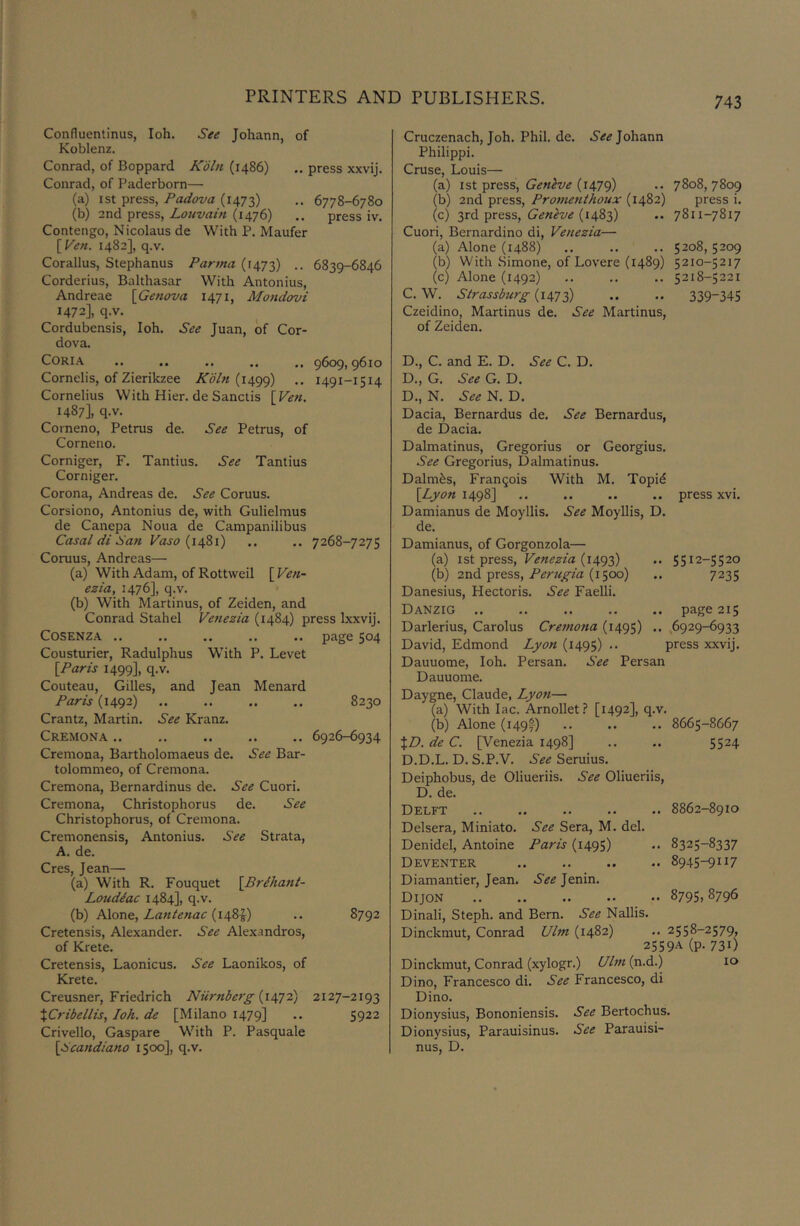 Confluentinus, loh. See Johann, of Koblenz. Conrad, of Boppard Jvo^n (i486) .. press xxvij. Conrad, of Paderborn— (a) ist press, Padova (1473) 6778-6780 (b) 2nd press, Louvain (1476) .. press iv. Contengo, Nicolaus de With P. Maufer [Pen. 1482], q.v. Corallus, Stephanus Parma (1473) .. 6839-6846 Corderius, Balthasar With Antonius, Andreae [Genova 1471, Mondovi 1472], q.v. Cordubensis, loh. See Juan, of Cor- dova. CORIA .. .. .. .. .. 9609,9610 Cornelis, of Zierikzee Koln .. 1491-1514 Cornelius With Hier. de Sanctis [Ven. 1487], q.v. Coineno, Petrus de. See Petrus, of Corneno. Corniger, F. Tantius. See Tantius Corniger. Corona, Andreas de. See Coruus. Corsiono, Antonius de, with Gulielmus de Canepa Noua de Campanilibus Casal di San Paso {14S1) .. .. 7268-7275 Coruus, Andreas— (a) With Adam, of Rottweil [Pen- ezia, 1476], q.v. (b) With Martinus, of Zeiden, and Conrad Stahel Penezia (1484) press Ixxvij. COSENZA .. .. .. .. .. page 504 Cousturier, Radulphus With P. Level [Paris 1499], q.v. Couteau, Gilles, and Jean Menard Paris (1492) .. .. .. .. 8230 Crantz, Martin. See Kranz. Cremona .. .. .. .. .. 6926-6934 Cremona, Bartholomaeus de. See Bar- tolommeo, of Cremona. Cremona, Bernardinus de. See Cuori. Cremona, Christophorus de. See Christophorus, of Cremona. Cremonensis, Antonius. See Strata, A. de. Cres, Jean— (a) With R. Fouquet [Brihant- Loudiac 1484], q.v. (b) A\os\q, Lantenac .. 8792 Cretensis, Alexander. See Alexandros, of Krete. Cretensis, Laonicus. See Laonikos, of Krete. Creusner, Friedrich Niirnberg {\^J2) 2127-2193 XCribellis, loh. de [Milano 1479] .. 5922 Crivello, Gaspare With P. Pasquale [Scandiano 1500], q.v. Cruczenach, Joh. Phil. de. Johann Philippi. Cruse, Louis— (a) 1st press, (1479) .. 7808,7809 (b) 2nd press, Proinenthoux (1482) press i. (c) 3rd press, (1483) .. 7811-7817 Cuori, Bernardino di, Penezia— (a) Alone (1488) .. .. .. 5208, 5209 (b) With Simone, of Lovere (1489) 5210-5217 (c) Alone (1492) .. .. .. 5218-5221 C. W. Strassburg (1473) •• •• 339-345 Czeidino, Martinus de. See Martinus, of Zeiden. D. , C. and E. D. See C. D. D., G. See G. D. D., N. See N. D. Dacia, Bernardus de. See Bernardus, de Dacia. Dalmatinus, Gregorius or Georgius. See Gregorius, Dalmatinus. Dalm^s, Francois With M. Topid [Lyon 1498] .. .. .. .. press xvi. Damianus de Moyllis. See Moyllis, D. de. Damianus, of Gorgonzola— (a) 1st press, Penezia .. 5512-5520 (b) 2vid.-pxQss, Perugia {1^00) .. 7235 Danesius, Hectoris. See Faelli. Danzig .. .. .. .. .. page 215 Darlerius, Carolus Cremona (1495) .. ,6929-6933 David, Edmond Lyon (1495) .. press xxvij. Dauuome, loh. Persan. See Persan Dauuome. Daygne, Claude, Lyon— (a) With lac. Arnollet? [1492], q.v. (b) Alone (149-*) .. .. .. 8665-8667 XD. de C. [Venezia 1498] .. .. 5524 D.D.L. D. S.P.V. See Seruius. Deiphobus, de Oliueriis. See Oliueriis, D. de. Delft .. .. .. .. .. 8862-8910 Delsera, Miniato. See Sera, M. del. Denidel, Antoine Paris (1495) •• 8325-8337 Deventer .. 8945-9117 Diamantier, Jean. See Jenin. Dijon 8795. 8796 Dinali, Steph. and Bern. See Nallis. Dinckmut, Conrad Ultn (1482) .. 2558-2579, 2559A (p. 731) Dinckmut, Conrad (xylogr.) Ulm (n.d.) 10 Dino, Francesco di. See Francesco, di Dino. Dionysius, Bononiensis. See Bertochus. Dionysius, Parauisinus. See Parauisi- nus, D.