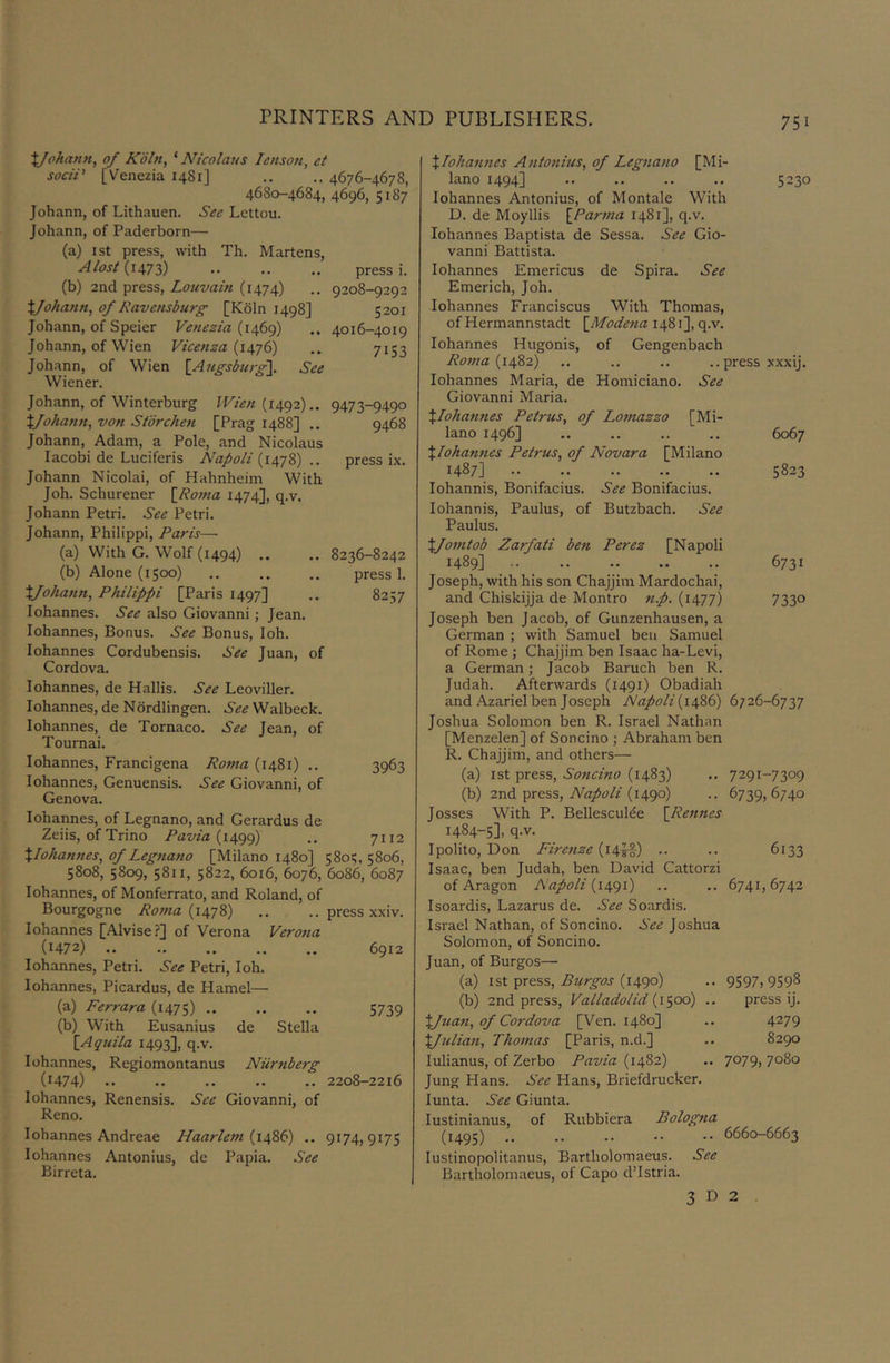 XJohann, of K'oln, ‘ Nicolaiis lettson, et sociP [Venezia 1481] .. 4676-467S, 4680-4684, 4696, 5187 Johann, of Lithauen. See Lcttou. Johann, of Paderborn— (a) 1st press, with Th. Martens, Alost .. .. press i. (b) 2nd press, Louvain (1474) .. 9208-9292 X/ohann, of Ravensburg [Kdln 1498] 5201 Johann, of Speier Venezia {lefif) .. 4016-4019 Johann, of Wien Vicenza (i4'/6) .. 7153 Johann, of Wien [Augsburg]. See Wiener. Johann, of Winterburg JVien {14^2).. 9473-9490 Xfohann, von Stbrchen [Prag 1488] .. 9468 Johann, Adam, a Pole, and Nicolaus lacobi de Luciferis Napoli {i4’j2,) .. press ix. Johann Nicolai, of Hahnheim With Joh. Schurener \R07na 1474], q.v. Johann Petri. See Petri. Johann, Philippi, Paris— (a) With G. Wolf (1494) .. .. 8236-8242 (b) Alone (1500) press 1. Xfohann, Philippi [Paris 1497] .. 8257 lohannes. See also Giovanni; Jean, lohannes. Bonus. See Bonus, loh. lohannes Cordubensis. S'ee Juan, of Cordova. lohannes, de Hallis. See Leoviller. lohannes, de Ndrdlingen. See Walbeck. lohannes, de Tornaco. See Jean, of Tournai. lohannes, Francigena Roma (1481) .. 3963 lohannes, Genuensis. See Giovanni, of Genova. lohannes, of Legnano, and Gerardus de Zeiis, of Trino /’az/za (1499) •• 7ii2 XIohannes, of Legtiano [Milano 1480] 580;, 5806, 5808, 5809, 5811, 5822, 6016, 6076, 6086, 6087 lohannes, of Monferrato, and Roland, of Bourgogne Roma {14-]?,) .. .. press xxiv. lohannes [Alvise.?] of Verona Verotia (1472) 6912 lohannes, Petri. See Petri, loh. lohannes, Picardus, de Hamel— (a) Ferrara (i47S) 5739 (b) With Eusanius de Stella [Aqiiila 1493], q.v. lohannes, Regiomontanus Niirtiberg (1474) .. .. .. .. .. 2208-2216 lohannes, Renensis. See Giovanni, of Reno. lohannes Andreae Haarlem {14%$) .. 9174,9175 lohannes Antonius, de Papia. See Birreta. XIohannes Atitonius, of Legnano [Mi- lano 1494] .. .. .. .. 5230 lohannes Antonius, of Montale With D. de Moyllis \_Parma 1481], q.v. lohannes Baptista de Sessa. See Gio- vanni Battista. lohannes Emericus de Spira. See Emerich, Joh. lohannes Franciscus With Thomas, of Hermannstadt \_Mode?ia 1481], q.v. lohannes Hugonis, of Gengenbach Rotna {14Z2) ,. .. .. .. press XXXij. lohannes Maria, de Homiciano. See Giovanni Maria. Xlohafines Petrus, of Lotnazzo [Mi- lano 1496] .. .. .. .. 6067 XIohannes Petrus, of Novara [Milano 1487] 5823 lohannis, Bonifacius. See Bonifacius. lohannis, Paulus, of Butzbach. See Paulus. Xfomtob Zarfati ben Perez [Napoli 1489] 6731 Joseph, with his son Chajjim Mardochai, and Chiskijja de Montro tt.p. (1477) 7330 Joseph ben Jacob, of Gunzenhausen, a German ; with Samuel beti Samuel of Rome ; Chajjim ben Isaac ha-Levi, a German; Jacob Baruch ben R. Judah. Afterwards (1491) Obadiah and Azariel ben Joseph Napoli (i486) 6726-6737 Joshua Solomon ben R. Israel Nathan [Menzelen] of Soncino ; Abraham ben R. Chajjim, and others— (a) 1st press, Soticino (1483) .. 7291-7309 (b) 2nd press, (1490) .. 6739,6740 Josses With P. Bellescul^e \Rennes 1484-5]. q-v. Ipolito, Don Firenze {14'^ .. .. 6133 Isaac, ben Judah, ben David Cattorzi of Aragon Napoli {i4()i) .. .. 6741,6742 Isoardis, Lazarus de. See Soardis. Israel Nathan, of Soncino. See Joshua Solomon, of Soncino. Juan, of Burgos— (a) 1st press, (1490) .. 9597.9598 (b) 2nd press, Valladolid {1^,00) .. press ij. Xftian, of Cordova [Ven. 1480] .. 4279 XJulian, Thotnas [Paris, n.d.] .. 8290 lulianus, of Zerbo Pavia (1482) .. 7°79> 7080 Jung Hans. See Hans, Briefdrucker. lunta. See Giunta. lustinianus, of Rubbiera Bologtia (1495) 6660-6663 lustinopolitanus, Bartholomaeus. See Bartholomaeus, of Capo d’lstria. 3 D 2