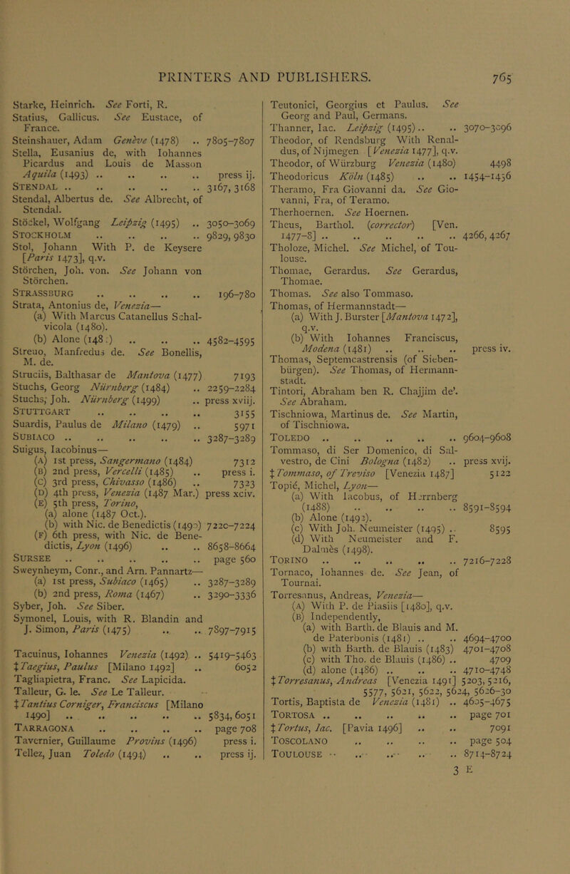 Starke, Heinrich. See Forti, R. Statius, Gallicus. See Eustace, of France. Steinshauer, Adam Geneve (1478) .. 7805-7807 Stella, Eusanius de, with lohannes Picardus and Louis de Masson Aquila (1493) .. .. .. .. press ij. Stendal 3167,3168 Stendal, Albertus de. See Albrecht, of Stendal. Stockel, Wolfgang Leipzig (1495) .. 3050-3069 Stockholm 9829, 9830 Stol, Johann With P. de Keysere IParis 1473], q.v. Storchen, Job. von. See Johann von Storchen. Str.assburg .. .. .. .. 196-780 Strata, Antonius de, Venezia— (a) With Marcus Catanellus Schal- vicola (1480). (b) Alone (148;) 4582-4595 Slreuo, Manfredus de. See Bonellis, M. de. Struciis, Balthasar de Mantova (1477) 7193 Stuchs, Georg Niiniberg .. 2259-2284 Stuchs; Joh. Niirnberg (1499) .. press xviij. Stuttgart 3155 Suardis, Paulus de Milano .. 5971 SUBIACO .. ,. .. ,, .. 3287-3289 Suigus, lacobinus— (a) 1st press, Sangermano (1484) 7312 (b) 2nd press, Vercelli (1485) .. press i. (c) 3rd press, Chivasso (i486) .. 7323 (d) 4th press, Ve7iezia (1487 Mar.) press xciv. (e) 5th press, Torino, (a) alone (1487 Oct.). (b) with Nic. de Benedicts (1490) 7220-7224 (f) 6th press, with Nic. de Bene- dictis, Lyon (1496) .. .. 8658-8664 SURSEE .. .. .. .. page 560 Sweynheym, Conr., and Arn. Pannartz— (a) 1st press, Subiaco (1465) .. 3287-3289 (b) 2nd press, Roma (1467) .. 3290-3336 Syber, Joh. See Siber. Symonel, Louis, with R. Blandin and J. Simon, Paris (1475) .. .. 7897-7915 Tacuinus, lohannes Venezia (1492). .. 5419-5463 XTaegius, Paulus [Milano 1492] .. 6052 Tagliapietra, Franc. See Lapicida. Talleur, G. le. See Le Talleur. t Tantius Corniger, Franciscus [Milano 1490] .. .. .. .. .. 5834,6051 Tarragona .. .. .. .. page 708 Tavernier, Guillaume Provhis (1496) press i. Tellez, Juan Toledo (1494) .. .. press ij. Teutonici, Georgius et Paulus. See Georg and Paul, Germans. Thanner, lac. Leipzig (1495).. Theodor, of Rendsburg With Renal- dus, of Nijmegen \^Ve7iezia 1477], q.v. Theodor, of Wurzburg Venezia (1480) Theodoricus Kbl7t (1485) Theramo, Fra Giovanni da. See Gio- vanni, Fra, of Teramo. Therhoernen. See Hoernen. Theus, Barthol. {corrector) [Ven. 1477-8] Tholoze, Michel. See Michel, of Tou- louse. Thomae, Gerardus. See Gerardus, Thomae. Thomas. See also Tommaso. Thomas, of Hermannstadt— (a) With J. Burster \_Ma7tt0va 1472], q.v. (b) With lohannes Franciscus, Modena (1481) Thomas, Septemcastrensis (of Sieben- biirgen). See Thomas, of Hermann- stadt. Tintori, Abraham ben R. Chajjim de’. See Abraham. Tischniowa, Martinus de. See Martin, of Tischniowa. Toledo .. .. .. .. .. Tommaso, di Ser Domenico, di Sal- vestro, de Cini Bolog7ia (1482) X To7nmaso, of Treviso [Venezia 1487] Topid, Michel, Lyo7i— (a) With lacobus, of Hjrrnberg (1488) (b) Alone (1492). (c) With Joh. Neumeister (1495) .• (d) With Neumeister and F, Dahn^s (1498). Torino Tornaco, lohannes de. See Jean, of Tournai. Torresanus, Andreas, Ve7tezia— (a) With P. de Piasiis [1480], q.v. (b) Independently, (a) with Barth, de Blauis and M. de Paterbonis (1481) .. (b) with Barth, de Blauis (1483) (c) with Tho. de Blauis (i486) .. (d) alone (i486) .. XTorresa7ius, A7id7'eas [Venezia 1491] 5577, 5621, 5622, 56J Tortis, Baptista de Ve7iezia (1481) .. Tortosa .. XTorhis,lac. [Pavia 1496] Toscolano Toulouse •• 3 3070-3096 4498 1454-1456 4266,4267 press iv. 9604-9608 press xvij. 5122 8591-8594 8595 7216-7228 4694-4700 4701-4708 4709 4710-4748 5203,5216, :4, 5626-30 4605-4675 page 701 7091 page 504 8714-8724 E