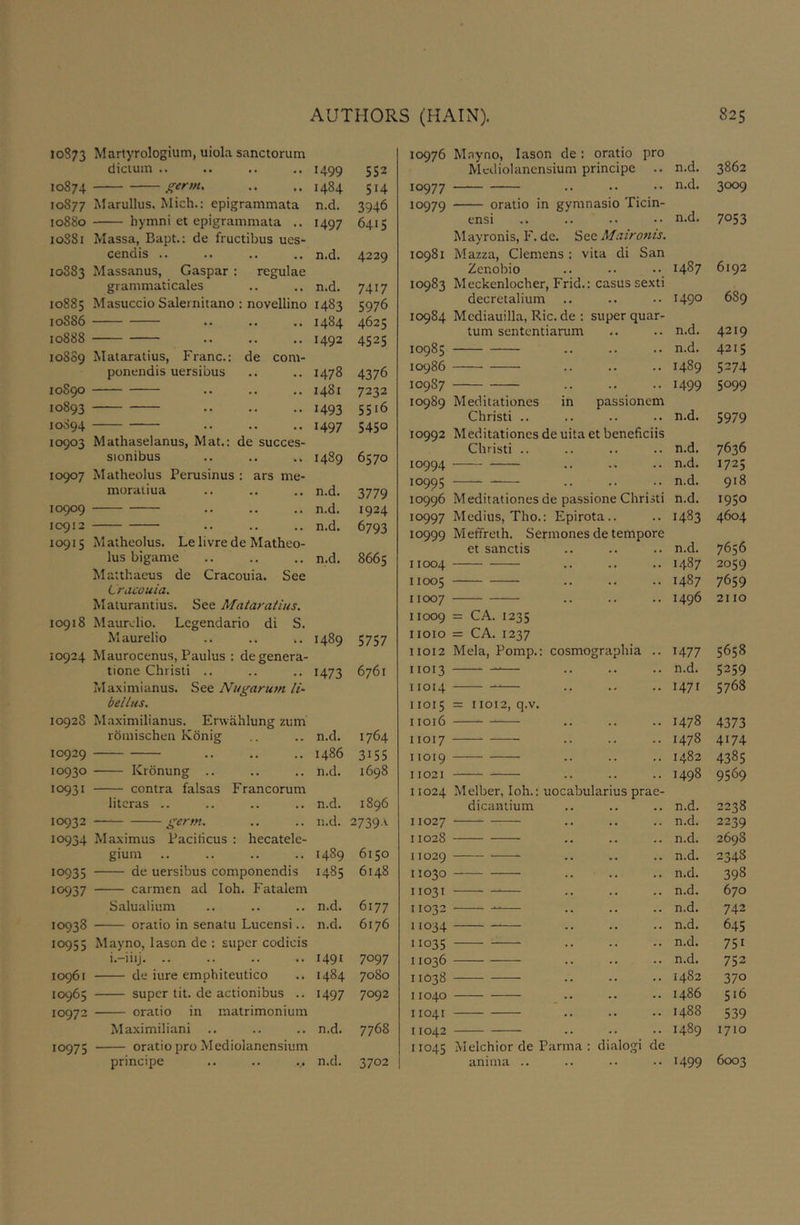 10873 Martyrologium, uiola sanctorum dictum .. .. 1499 5S2 10874 germ. .. 1484 514 10877 Marullus. Mich.: epigrammata n.d. 3946 10880 hymni et epigrammata .. 10S81 Massa, Bapt.: de fructibus ues- 1497 6415 cendis .. • • • • n.d. 4229 10S83 Massanus, Caspar : grammaticales regulae • • .. n.d. 7417 10885 Masuccio Salernitano : novellino 1483 5976 10S86 « • • • 1484 4625 10888 .. 1492 4525 108S9 Mataratius, Franc.: ponendis uersibus de com- .. 1478 4376 10S90 .. 1481 7232 10893 .. 1493 5516 10894 . . • • 1497 5450 10903 Mathaselanus, Mat.: de succes sionibus .. .. .. 1489 6570 10907 Matheolus Perusinus : ars me- moratiua •• • • .. n.d. 3779 10909 .. .. n.d. 1924 10912 •• • • .. n.d. 6793 10915 Matheolus. Le livre de Matheo- lus biganie n.d. 8665 Matthaeus de Cracouia. See Lracouia. Malurantius. See Mataratius. 10918 Maurelio. Lcgendario di S. Maurelio 1489 5757 10924 Maurocenus, Paulus : de genera- tione Christi .. 1473 6761 Maximianus. See Nugarum It- bellus. 1092S Maximilianus. Erwahlung zum rdmischeii Konig n.d. 1764 10929 . • • • i486 3155 10930 Kronung .. n.d. 1698 10931 contra falsas Francorum litcras .. n.d. 1896 10932 germ. n.d. 2739A 10934 Maximus Paciticus : hecatele- gium 1489 6150 10935 de uersibus componendis 1485 6148 10937 carmen ad loh. Fatalem Salualium n.d. 6177 10938 oraiio in senatu Lucensi.. n.d. 6176 10955 May no, lason de : super codicis i.-iiij. .. 1491 7097 10961 de iure emphiteutico 1484 7080 10965 super tit. de actionibus .. 1497 7092 10972 oratio in matrimonium Maximiliani n.d. 7768 10975 oratio pro Mediolanensium principe n.d. 3702 10976 M.nyno, lason de: oratio pro Mediolanensium principe .. n.d. 3862 10977 — n.d. 3009 10979 oratio in gymnasio Ticin- ensi n.d. 7053 10981 Mayronis, F. dc. See Maironis. Mazza, Clemens : vita di San Zenobio 1487 6192 10983 Meckenlocher, Frid.: casus sexti decretalium 1490 6S9 10984 Mediauilla, Ric. de : super quar- tum sententiarum n.d. 4219 10985 n.d. 4215 10986 — 1489 5274 109S7 1499 5099 10989 Meditationes in passionem Christi .. n.d. 5979 10992 Meditationes de uita et beneficiis Christi .. n.d. 7636 10994 .. n.d. 1725 10995 n.d. 918 10996 Meditationes de passione Christi n.d. 1950 10997 Medius, Tho.: Epirota.. 1483 4604 10999 Meffreih. Sermones de tempore et sanctis n.d. 7656 11004 .. 1487 2059 11005 .. 1487 7659 11007 .. 1496 2110 11009 11010 11012 = CA. 1235 = CA. 1237 Mela, Pomp.: cosmographia .. 1477 5658 11013 n.d. 5259 11014 .. 1471 5768 11015 11016 = 11012, q.v. 1478 4373 11017 .. 1478 4174 11019 .. 1482 4385 11021 . . 1498 9569 11024 Melber, loh.: uocabularius prae- dicantium n.d. 2238 11027 .. n.d. 2239 11028 .. n.d. 2698 11029 .. n.d. 2348 11030 n.d. 398 11031 .. n.d. 670 11032 n.d. 742 11034 — n.d. 645 11035 — n.d. 751 11036 — n.d. 752 11038 .. 1482 370 11040 i486 516 11041 1488 539 11042 1489 1710 11045 Melchior de Parma : dialogi de anima .. 1499 6003