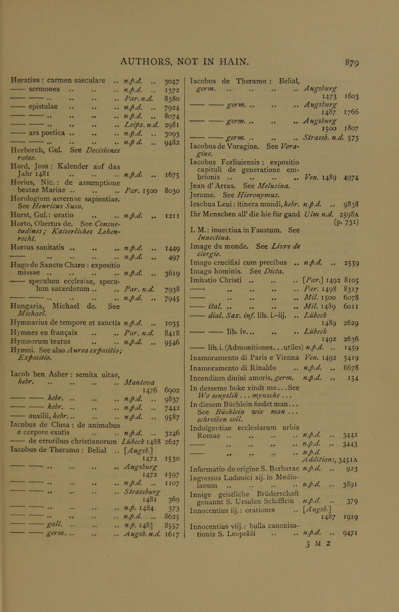 Horatius : carmen saeculare .. n.p.d. .. 3047 sermones .. n.p.d. 1372 .. .. .. Bar. n.d. 8380 epistulae .. .. n.p.d. 7924 • • .. .. np.d. 8074 • • .. .. Leipz. n.d. 2981 ars poetica .. .. 7i.p.d. 3093 •• .. .. 71.p d. 9482 Horborch, Gul. See Decisiones rotae. Hord, Joss : Kalender auf das Jahri48i n.p.d. 1675 Horius, Nic.: de assumptione beatae Mariae .. Par. 1500 8030 Horologium aeternae sapientiae. See Henricus Suso. Horst, Gul.: oratio 7i.p.d. 1211 Horto, Obertus de. See Consue- tudinesj Kaiserliches Lehc7i- recht. Horius sanitatis .. 7i.p.d. 1449 497 Hugo de Sancto Charo : expositio missae .. 7i.p.d. ,. 3619 speculum ecclesiae, specu- lum sacerdotum .. Par. 7t.d. 7938 •• •• •• *• n.p.d. 7945 Hungaria, Michael de. See Michael. Hymnarius de tempore et sanctis 7ip.d. 1035 Hymnes en frangais Par. 7i.d. 8418 Hymnorum textus 7i.p.d. .. 9546 Hymni. See also A urea expositio, Expositio. lacob ben Asher: semita ultae, hebr Mantova 1476 6902 hebr np.d. 9837 hebr. .. n.p.d. 7442 xvixWW, hebr... n.p.d. 9587 lacobus de Clusa : de animabus e corpore exutis 7i.p.d. 3246 de erroribus christianorum Liibeck 1488 2627 lacobus de Theramo : Belial .. \Augsb?^ 1472 1530 •• •• •• A ugsburg 1472 1597 • • • • • • • • np.d. 1107 •• •• •• Strassburg 1481 369 • • • • • • . . 7i.p. 1484 373 •• •• •• •• n.p.d. 8625 gall- n.p. 148} 8557 gcr7n A ugsb. n.d. 1617 lacobus de Theramo : Belial, germ. .. .. .. Augsburg 1473 1603 germ. .. .. .. Augsburg 1487 1766 germ. .. .. .. Augsburg 1500 1807 germ. .. .. .. Strassb. n.d. 573 lacobus de Voragine. See Vora- gine. lacobus Forliuiensis : expositio capituli de generatione em- brionis .. .. .. .. Ve7i. 1489 4974 Jean d’ Arras. See Melusina. Jerome. See Hieronytnus. leschua Leui: itinera mundi,A^3r. ti.p.d. .. 9838 Ihr Menschen all’ die hie fiir gand Ubn n.d. 2598A (P- 730 I. M.: inuectiua in Faustuni. See Itiuectiua. Image du monde. See Livre de clergie. Imago crucifixi cum precibus .. 2559 Imago hominis. See Dicta. Imitatio Christi .. {Pari\ 1492 LTt 0 CO •• •* •• •• Par. 1498 8317 •• •• •• •# Mil. 1500 6078 •• •• •• •• Mil. 1489 6011 dial. Sax. hif. lib. i.-iij. .. Liibeck 1489 2629 lib. iv... Liibeck 1492 2636 lib.i. (Admonitiones.. .utiles) 7i.p.d. .. 1459 Inamoramento di Paris e Vienna Ve7i. 1492 5419 Inamoramento di Rinaldo 7i.p.d. .. 6678 Incendium diuini amoris, 7i.p.d. 154 In desseme boke vindt me... See Wo eenyslik ... tuynsche ... In diesem Biichlein findet man... See Biichlein wie man ... schreiben soil. Indulgentiae ecclesiarum urbis Romae .. .. •• •• fi.p.d. .. 3442 .. .. .. .. n.p.d. .. 3443 .. .. .,. .. n.p.d. A dditions, 3451A Informatio deorigineS. Biirbarae .. 923 Ingressus Ludouici xij. in Medio- lanum .. .. •• •• nP-d. .. 3891 Innige geistliche Bruderschaft genannt S. Ursulen Schifflein n.p.d. .. 379 Innocentius iij.: orationes .. \^Augsbl\ 1487 1919 Innocentius viij.: bulla canonisa- tionis S. Leopoldi .. .. Jt.p.d. .. 9471 3 M 2