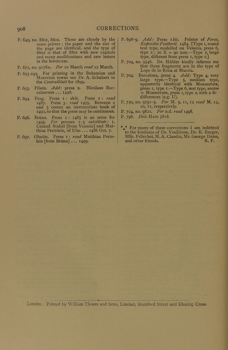 P. 649, no. 8801, 8802. These are clearly by the same printer ; the paper and the size of the page are identical, and the type of 8802 is that of 8801 with new capitals and many modifications and new letters in the lowercase. P. 672, no. 9178.4.. For 10 March read 12 March. P. 693 sqq. For printing in the Bohemian and Moravian towns see Dr. A. Schubert in the Cetiiralolati for 1899. P. 693. Pilsen. Add: press 2. Nicolaus Bac- calaureus ... 1498. P. 694. Prag. Press i ; dele. Press 2 : read 1487. Press 3 : read 1495. Between 2 and 3 comes an intermediate book of 1492, so that the press may be continuous. P. 696. Briinn. Press i : 1485 is an error for 1495. For presses 1-3 substitute: i. Conrad Stahel [from Venezia] and Mat- thias Preinlein, of Ulm ... i486 Oct. 7. P. 697. Olmiitz. Press i : read Matthias Prein- Icin [from Briinn] ... 1499. P.698-9. Add: Press 'ibis. Printer of Perez, Expositio Psalterii. 1484. [Type i, round text type, modelled on Venezia, press 6, type 2 ; 20 11. = 90 mm.—Type 2, large type, different from press i, type 2.] P. 704, no. 9546. Dr. Habler kindly informs me that these fragments are in the type of Lope de la Roca at Murcia. P. 704. Barcelona, press 4. Add: Type 4, very .large type.—Type 5, medium type, apparently identical with Monserrate, press I, type i.—Type 6, text type, seems = Monserrate, press i,type 2, with a fc’ differences (e.g. U). P. 720, no. 9751-3. For M. 9, ii, 12 read M. 12, 10, II, respectively. P. 724, no. 9821. For n.d. read 1498. P. 798. Dele Hain 5818. For many of these corrections I am indebted to the kindness of Dr. Voulliiime, Dr. K. Burger, Mile. Pellechet, M. A. Claudin, Mr. George Dunn, and other friends. R. P. Lohdon ; Printed by William Clowes and Sons, Limited, Stamford Street and Charing Cross.