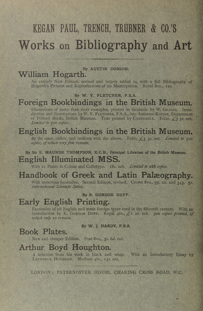 Works on Bibliography and Art By AUSTIN DOBSON. William Hogarth. An entirely New Edition, revised and largely added to, with a full Bibliography of Hogarth’s Pictures and Reproductions of his Masterpieces. Royal 8vo., 12s. By W. Y. FLETCHER, F.S.A. Foreign Bookbindings in the British Museum. Illustrations of more than sixty examples, printed in facsimile by W. Griggs. Intro- duction and Descriptions by W. Y. Fletcher, F.S.A., late Assistant-Keeper, Department of Printed Books, British Museum. Text printed by Constable. Folio, ^s, net. Limited to 500 copies. English Bookbindings in the British Museum. By the same author, and uniform with the above. Folio, ;^3 3^. net. Limited to 500 copies^ of which very few remain. By Sir E. MAUNDE THOMPSON, K.C.B., Principal Librarian of the British Mnseum. English Illuminated MSS. With 21 Plates in Colour and Collotype. i8j. net. Limited to 288 copies. Handbook of Greek and Latin Palaeography. With numerous facsimiles. Second Edition, revised. Crown 8vo., pp. xii. and 343. 55. Lnternational Scientific Series. By E. GORDON DUFF. Early English Printing. Facsimiles of all English and some foreign types used in the fifteenth century. With an Introduction by E. Gordon Duff. Royal 4to., 2s. net. 300 copies p?-intedy of which oftly 26 remain. By W. J. HARDY, F.S.A. Book Plates. New and cheaper Edition. Post 8vo., 3J. (id. net. “ Arthur Boyd Houghton. A selection from his work in black and white. With an Introductory Essay by Laurence Housman. Medium 4to., isr. net