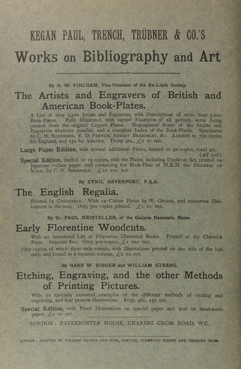 Works on Bibliography and Art By H. W. FINCHAM, Vice-President of the Ex-Libris Society. The Artists and Engravers of British and American Book-Plates. A List of over 1,500 Artists and Engravers, with Descriptions of more than 5,000 Book-Plates. Fully Illustrated, with signed Examples of all periods, some being printed from the original Copi>er Plates. Biographical Notes of the Artists and Engravers wherever possible, and a complete Index of the Book-Plates. Specimens by C. W. Sherborn, E. D. French, Aubrey Beardsley, See. Limited to 750 copies for England, and 250 for America. Demy 4to., is. net. Large Paper Edition, with several additional Plates, limited to 50 copies, royal 4to. (AU sold.) Special Edition, limited to 15 copies, with the Plates, including Duplicate Set, printed on Japanese vellum paper, and containing the Book-Plate of H.R.H. the Duchess of York, by C. W. Sherborn. ^^io lor. net. By CYRIL DAVENPORT, F.S.A t The English Regalia. Printed by Constable. With 12 Colour Plates by W. Griggs, and numerous Illus- trations in the text. Only 500 copies printed. ;^i is. net. By Dr. PAUL KRISTEL^-ER, of the Galleria Nazionale, Rome. Early Florentine Woodcuts. With an Annotated List of Florentine Illustrated Books. Printed at the Chiswick Press. Imperial 8vo. Only 300 copies, ^1 10s. net. Fifty copies, of which three only remain, with Illustrations printed on one side of the leaf only, and.bound in a separate volume, ;^2 2s. net. B By HANS W. SINGER and WILLIAM STRANG. Etching, Engraving, and the other Methods of Printing Pictures. With 10 specially executed examples of the different methods of etchmg and engraving, and four process illustrations. Fcap. 4to., 15s. net. Special Edition, with Proof Illustrations on special paper and text on hand-made paper, j^2 2s. net. LONDON: PATERNOSTER HOUSE, CHARING CROSS ROAD, W.C. LONDON : PRINTED BY WILLIAM CLOWES AND SONS, LIMITED, STAMFORD STREET AND CHARING CROSS.