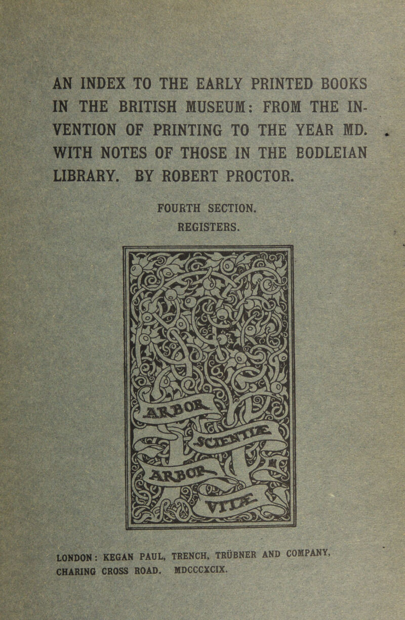 AN INDEX TO THE EARLY PRINTED BOOKS IN THE BRITISH MUSEUM: FROM THE IN- VENTION OF PRINTING TO THE YEAR MD. WITH NOTES OF THOSE IN THE BODLEIAN LIBRARY. BY ROBERT PROCTOR. LONDON: KEGAN PAUL, TRENCH, TRUBNER AND COMPANY, CHARING CROSS ROAD. MDCCCXCIX.