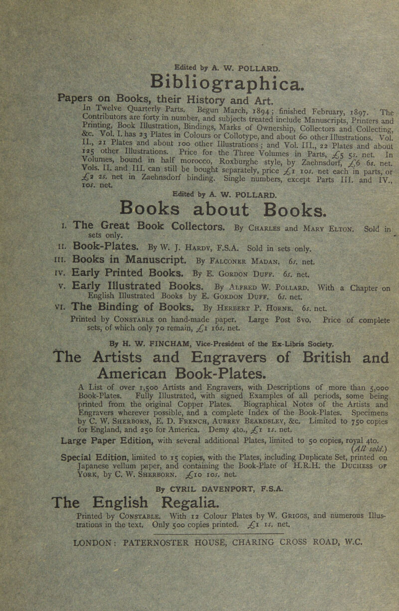 Edited by A. W. POLLARD. Bibliographica. Papers on Books, their History and Art. In Twelve Quarterly Parts. Begun March, 1894 j finished February, 1897. ' The Contnbutors are forty in number, and subjects treated include Manuscripts, Printers and Printing, Illustration, Bindings, Marks of Ownership, Collectors and Collecting, &c. vok I- has 23 Plates in Colours or Collotype, and about 60 other Illustrations, Vol. 11., 21 Plates and about 100 other Illustrations; and Vol. III., 22 Plates and about 125 other Illustrations. Price for the Three Volumes in Parts, ^^5 5s. net In Vo umes, bound m half morocco, Roxburghe style, by Zaebnsdorf, 6j. net. ^Is. II. and III. can still be bought separately, price xos. net each in parts, or ^3 2s. net m Zaehnsdorf binding. Single numbers, except Parts III. and IV zos. net. Edited by A. W. POLLARD. Books about Books. I. Xhe OrCEt Book Collectors. By Charles and Mary Elton. Sold in sets only. ir. Book-Plates. By W. J. hardy, F.S.A. Sold in sets only. III. Books in Manuscript. By Falconer Madan. 6s. net. IV. Early Printed Books. By E. Gordon Duff. 6s. net. V. Early Illustrated Books. By Alfred W. pollard, with a chapter on English Illustrated Books by E. Gordon Duff. 6l net. VI. The Binding of Books. By Herbert P. Horne. 6s. net. Printed by Constable on hand-made paper. Large Post 8vo. Price of complete sets, of which only 70 remain, j6s. net By H. W. FINCHAM, Vice-President of the Ex-Ubris Society. The Artists and Engravers of British and American Book-Plates. A List of over 1,500 Artists and Engravers, with Descriptions of more than 5,000 Book-Plates. Fully Illustrated, with signed Examples of all periods, some being printed from the original Copper Plates. Biographical Notes of the Artists and Engravers wherever possible, and a complete Index of the Book-Plates. Specimens by C. W. Sherborn, E. D. French, Aubrey Beardsley, &c. Limited to 750 copies for England, and 250 for America. Demy 4to., is. net. Large Paper Edition, with several additional Plates, limited to 50 copies, royal 4to, (M/ sold.) Special Edition, limited to 15 copies, with the Plates, including Duplicate Set, printed on Japanese vellum paper, and containing the Book-Plate of H.R.H. the Duchess of York, by C. W. Sherborn. ;;^io zos. net. By CYRIL DAVENPORT, F.S.A. The English Regalia. Printed by Constable. With 12 Colour Plates by W. Griggs, and numerous Illus- trations in the text. Only 500 copies printed. j(^z zs. net.