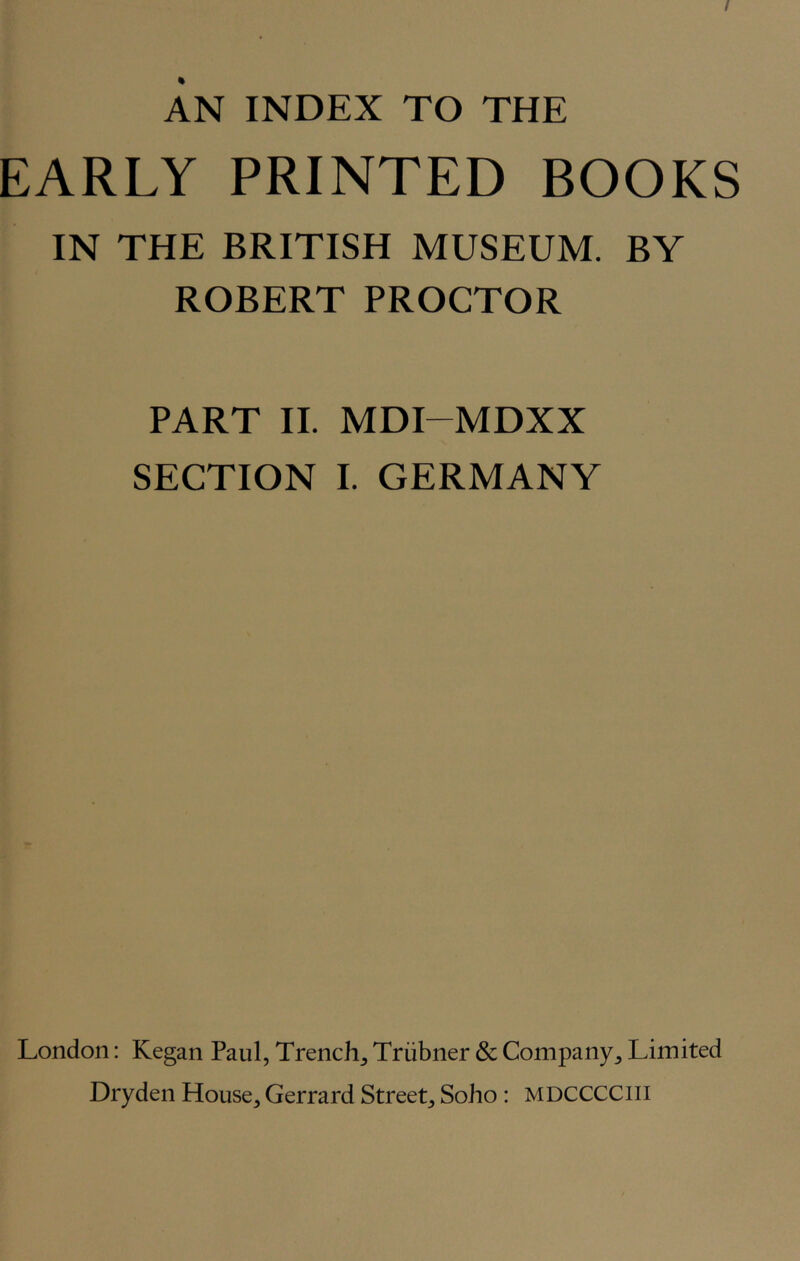 AN INDEX TO THE EARLY PRINTED BOOKS IN THE BRITISH MUSEUM. BY ROBERT PROCTOR PART II. MDI-MDXX SECTION I. GERMANY London: Kegan Paul, Trench^ Triibner & Company^ Limited Dryden House, Gerrard Street, Soho : MDCCCCiii