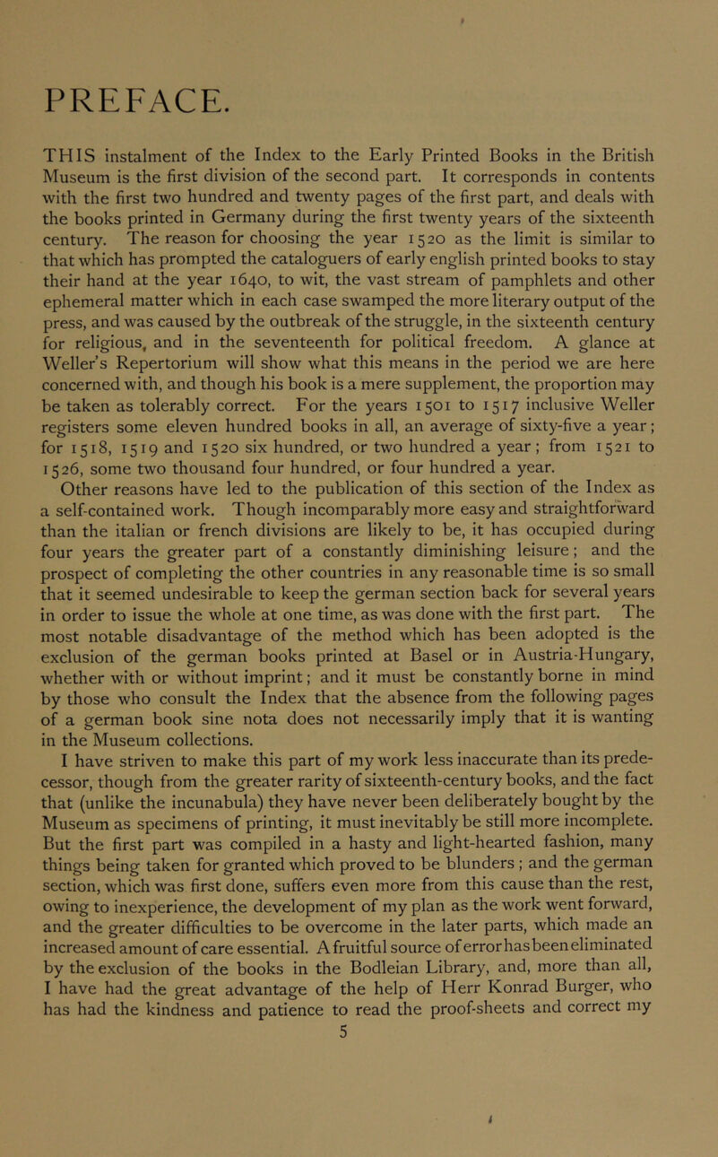 PREFACE. THIS instalment of the Index to the Early Printed Books in the British Museum is the first division of the second part. It corresponds in contents with the first two hundred and twenty pages of the first part, and deals with the books printed in Germany during the first twenty years of the sixteenth century. The reason for choosing the year 1520 as the limit is similar to that which has prompted the cataloguers of early engllsh printed books to stay their hand at the year 1640, to wit, the vast stream of pamphlets and other ephemeral matter which in each case swamped the more literary output of the press, and was caused by the outbreak of the struggle, in the sixteenth century for religious, and in the seventeenth for political freedom. A glance at Weller s Repertorium will show what this means in the period we are here concerned with, and though his book is a mere supplement, the proportion may be taken as tolerably correct. For the years 1501 to 1517 inclusive Weller registers some eleven hundred books In all, an average of sixty-five a year; for 1518, 1519 and 1520 six hundred, or two hundred a year; from 1521 to 1526, some two thousand four hundred, or four hundred a year. Other reasons have led to the publication of this section of the Index as a self-contained work. Though incomparably more easy and straightforward than the Italian or french divisions are likely to be, it has occupied during four years the greater part of a constantly diminishing leisure; and the prospect of completing the other countries in any reasonable time is so small that it seemed undesirable to keep the german section back for several years in order to issue the whole at one time, as was done with the first part. The most notable disadvantage of the method which has been adopted is the exclusion of the german books printed at Basel or in Austria-Hungary, whether with or without imprint; and It must be constantly borne in mind by those who consult the Index that the absence from the following pages of a german book sine nota does not necessarily imply that It is wanting in the Museum collections. I have striven to make this part of my work less inaccurate than its prede- cessor, though from the greater rarity of sixteenth-century books, and the fact that (unlike the incunabula) they have never been deliberately bought by the Museum as specimens of printing, it must inevitably be still more incomplete. But the first part was compiled In a hasty and light-hearted fashion, many things being taken for granted which proved to be blunders ; and the german section, which was first done, suffers even more from this cause than the rest, owing to inexperience, the development of my plan as the work went forward, and the greater difficulties to be overcome in the later parts, which made an increased amount of care essential. A fruitful source of error has been eliminated by the exclusion of the books in the Bodleian Library, and, more than all, I have had the great advantage of the help of Herr Konrad Burger, who has had the kindness and patience to read the proof-sheets and correct my 5 4