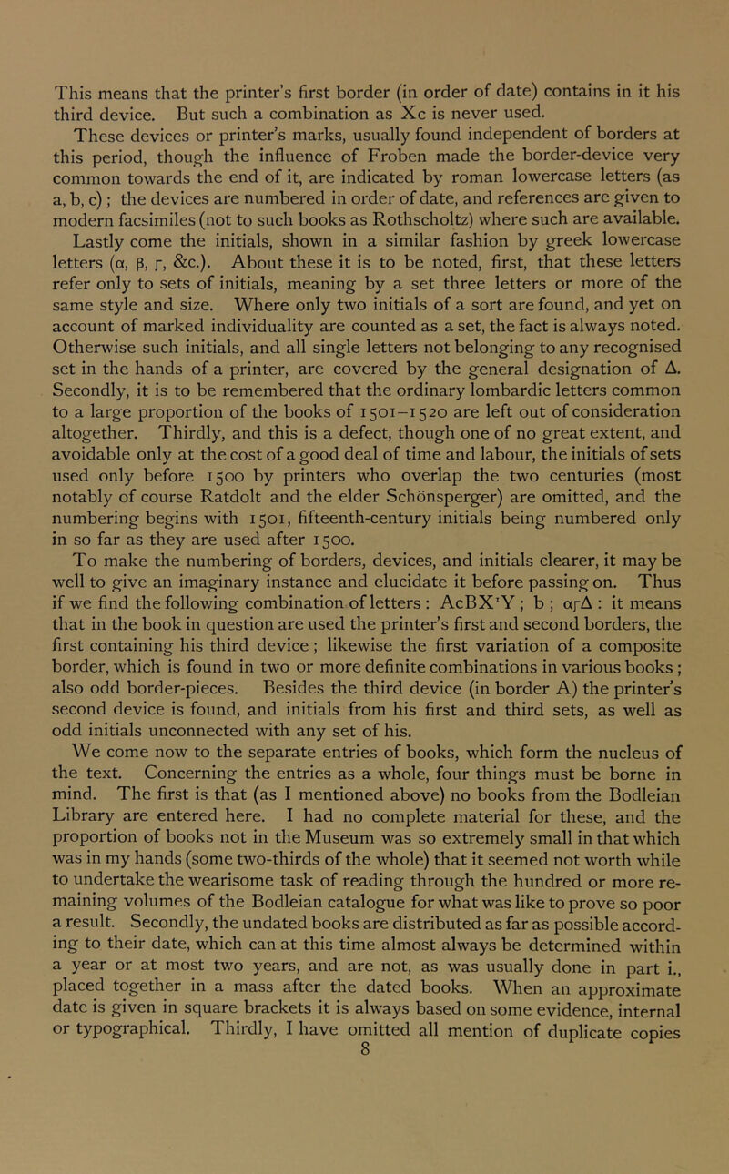 third device. But such a combination as Xc is never used. These devices or printer’s marks, usually found independent of borders at this period, though the influence of Froben made the border-device very common towards the end of it, are indicated by roman lowercase letters (as a, b, c); the devices are numbered in order of date, and references are given to modern facsimiles (not to such books as Rothscholtz) where such are available. Lastly come the initials, shown in a similar fashion by greek lowercase letters (a, p, r, &c.). About these it Is to be noted, first, that these letters refer only to sets of initials, meaning by a set three letters or more of the same style and size. Where only two initials of a sort are found, and yet on account of marked individuality are counted as a set, the fact is always noted. Otherwise such initials, and all single letters not belonging to any recognised set in the hands of a printer, are covered by the general designation of A. Secondly, it is to be remembered that the ordinary lombardic letters common to a large proportion of the books of 1501-1520 are left out of consideration altogether. Thirdly, and this is a defect, though one of no great extent, and avoidable only at the cost of a good deal of time and labour, the initials of sets used only before 1500 by printers who overlap the two centuries (most notably of course Ratdolt and the elder Schdnsperger) are omitted, and the numbering begins with 1501, fifteenth-century initials being numbered only in so far as they are used after 1500. To make the numbering of borders, devices, and initials clearer, it maybe well to give an imaginary instance and elucidate it before passing on. Thus if we find the following combination of letters ; AcBX'Y ; b ; afA : it means that in the book in question are used the printer’s first and second borders, the first containing his third device; likewise the first variation of a composite border, which is found In two or more definite combinations in various books ; also odd border-pieces. Besides the third device (in border A) the printer s second device Is found, and initials from his first and third sets, as well as odd Initials unconnected with any set of his. We come now to the separate entries of books, which form the nucleus of the text. Concerning the entries as a whole, four things must be borne in mind. The first is that (as I mentioned above) no books from the Bodleian Library are entered here. I had no complete material for these, and the proportion of books not in the Museum was so extremely small In that which was in my hands (some two-thirds of the whole) that it seemed not worth while to undertake the wearisome task of reading through the hundred or more re- maining volumes of the Bodleian catalogue for what was like to prove so poor a result. Secondly, the undated books are distributed as far as possible accord- ing to their date, which can at this time almost always be determined within a year or at most two years, and are not, as was usually done in part i., placed together In a mass after the dated books. When an approximate date is given in square brackets it is always based on some evidence, internal or typographical. Thirdly, I have omitted all mention of duplicate copies