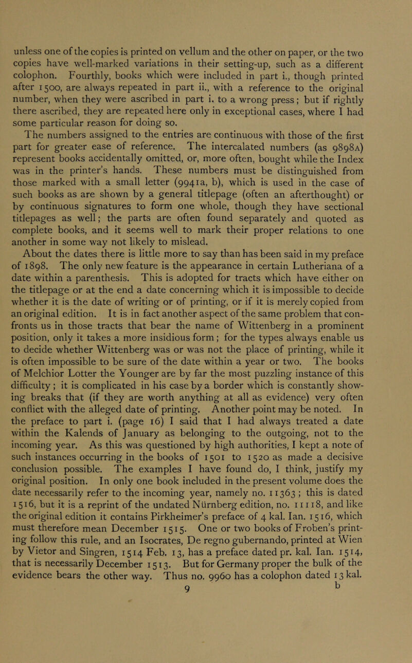 unless one of the copies is printed on vellum and the other on paper, or the two copies have well-marked variations in their setting-up, such as a different colophon. Fourthly, books which were included In part i., though printed after 1500, are always repeated in part ii., with a reference to the original number, when they were ascribed in part i. to a wrong press; but if rightly there ascribed, they are repeated here only in exceptional cases, where I had some particular reason for doing so. The numbers assigned to the entries are continuous with those of the first part for greater ease of reference. The intercalated numbers (as 9898A) represent books accidentally omitted, or, more often, bought while the Index was in the printer’s hands. These numbers must be distinguished from those marked with a small letter (9941a, b), which is used in the case of such books as are shown by a general titlepage (often an afterthought) or by continuous signatures to form one whole, though they have sectional titlepages as well; the parts are often found separately and quoted as complete books, and it seems well to mark their proper relations to one another in some way not likely to mislead. About the dates there is little more to say than has been said In my preface of 1898. The only new feature Is the appearance in certain Lutheriana of a date within a parenthesis. This is adopted for tracts which have either on the titlepage or at the end a date concerning which it Is impossible to decide whether it is the date of writing or of printing, or if it is merely copied from an original edition. It is In fact another aspect of the same problem that con- fronts us In those tracts that bear the name of Wittenberg in a prominent position, only it takes a more insidious form; for the types always enable us to decide whether Wittenberg was or was not the place of printing, while It is often impossible to be sure of the date within a year or two. The books of Melchior Lotter the Younger are by far the most puzzling instance of this difficulty ; it is complicated in his case by a border which is constantly show- ing breaks that (if they are worth anything at all as evidence) very often conflict with the alleged date of printing. Another point may be noted. In the preface to part i. (page 16) I said that I had always treated a date within the Kalends of January as belonging to the outgoing, not to the incoming year. As this was questioned by high authorities, I kept a note of such instances occurring in the books of 1501 to 1520 as made a decisive conclusion possible. The examples I have found do, I think, justify my original position. In only one book included in the present volume does the date necessarily refer to the incoming year, namely no. 11363 ; this is dated 1516, but it is a reprint of the undated Nurnberg edition, no. 11118, and like the original edition it contains Pirkheimer’s preface of 4 kal. Ian. 1516, which must therefore mean December 1515. One or two books of Froben’s print- ing follow this rule, and an Isocrates, De regno gubernando, printed at Wien by Victor and Singren, 1514 Feb. 13, has a preface dated pr. kal. Ian. I5i4> that is necessarily December 1513. But for Germany proper the bulk of the evidence bears the other way. Thus no. 9960 has a colophon dated 13 kal.