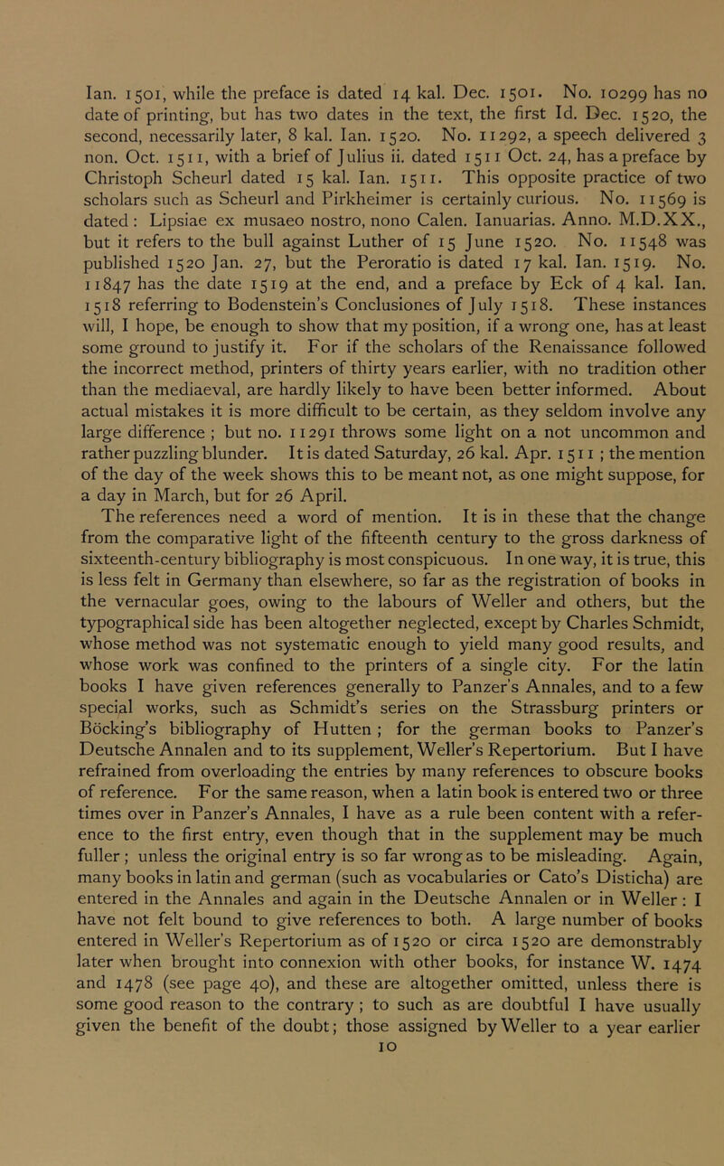 Ian. 1501, while the preface is dated 14 kal. Dec. 1501* No. 10299 has no date of printing, but has two dates in the text, the first Id. Dec. 1520, the second, necessarily later, 8 kal. Ian. 1520. No. 11292, a speech delivered 3 non. Oct. 1511, with a brief of Julius ii. dated 1511 Oct. 24, has a preface by Christoph Scheurl dated 15 kal. Ian. 15 ii. This opposite practice of two scholars such as Scheurl and Pirkheimer is certainly curious. No. 11569 is dated: Lipsiae ex musaeo nostro, nono Calen. lanuarias. Anno. M.D.XX., but it refers to the bull against Luther of 15 June 1520. No. 11548 was published 1520 Jan. 27, but the Peroratio is dated 17 kal. Ian. 1519. No. 11847 has the date 1519 at the end, and a preface by Eck of 4 kal. Ian. 1518 referring to Bodenstein’s Conclusiones of July 1518. These instances will, I hope, be enough to show that my position, if a wrong one, has at least some ground to justify it. For if the scholars of the Renaissance followed the incorrect method, printers of thirty years earlier, with no tradition other than the mediaeval, are hardly likely to have been better informed. About actual mistakes it is more difficult to be certain, as they seldom involve any large difference ; but no. 11291 throws some light on a not uncommon and rather puzzling blunder. It is dated Saturday, 26 kal. Apr. 1511 ; the mention of the day of the week shows this to be meant not, as one might suppose, for a day in March, but for 26 April. The references need a word of mention. It is in these that the change from the comparative light of the fifteenth century to the gross darkness of sixteenth-century bibliography is most conspicuous. In one way, it is true, this is less felt in Germany than elsewhere, so far as the registration of books in the vernacular goes, owing to the labours of Weller and others, but the typographical side has been altogether neglected, except by Charles Schmidt, whose method was not systematic enough to yield many good results, and whose work was confined to the printers of a single city. For the latin books I have given references generally to Panzer’s Annales, and to a few special works, such as SchmidPs series on the Strassburg printers or Bocking’s bibliography of Hutten ; for the german books to Panzer s Deutsche Annalen and to its supplement, Weller’s Repertorium. But I have refrained from overloading the entries by many references to obscure books of reference. For the same reason, when a latin book is entered two or three times over in Panzer’s Annales, I have as a rule been content with a refer- ence to the first entry, even though that in the supplement may be much fuller ; unless the original entry is so far wrong as to be misleading. Again, many books in latin and german (such as vocabularies or Cato’s Disticha) are entered in the Annales and again in the Deutsche Annalen or in Weller: I have not felt bound to give references to both. A large number of books entered in Weller’s Repertorium as of 1520 or circa 1520 are demonstrably later when brought into connexion with other books, for instance W. 1474 and 1478 (see page 40), and these are altogether omitted, unless there is some good reason to the contrary ; to such as are doubtful I have usually given the benefit of the doubt; those assigned by Weller to a year earlier