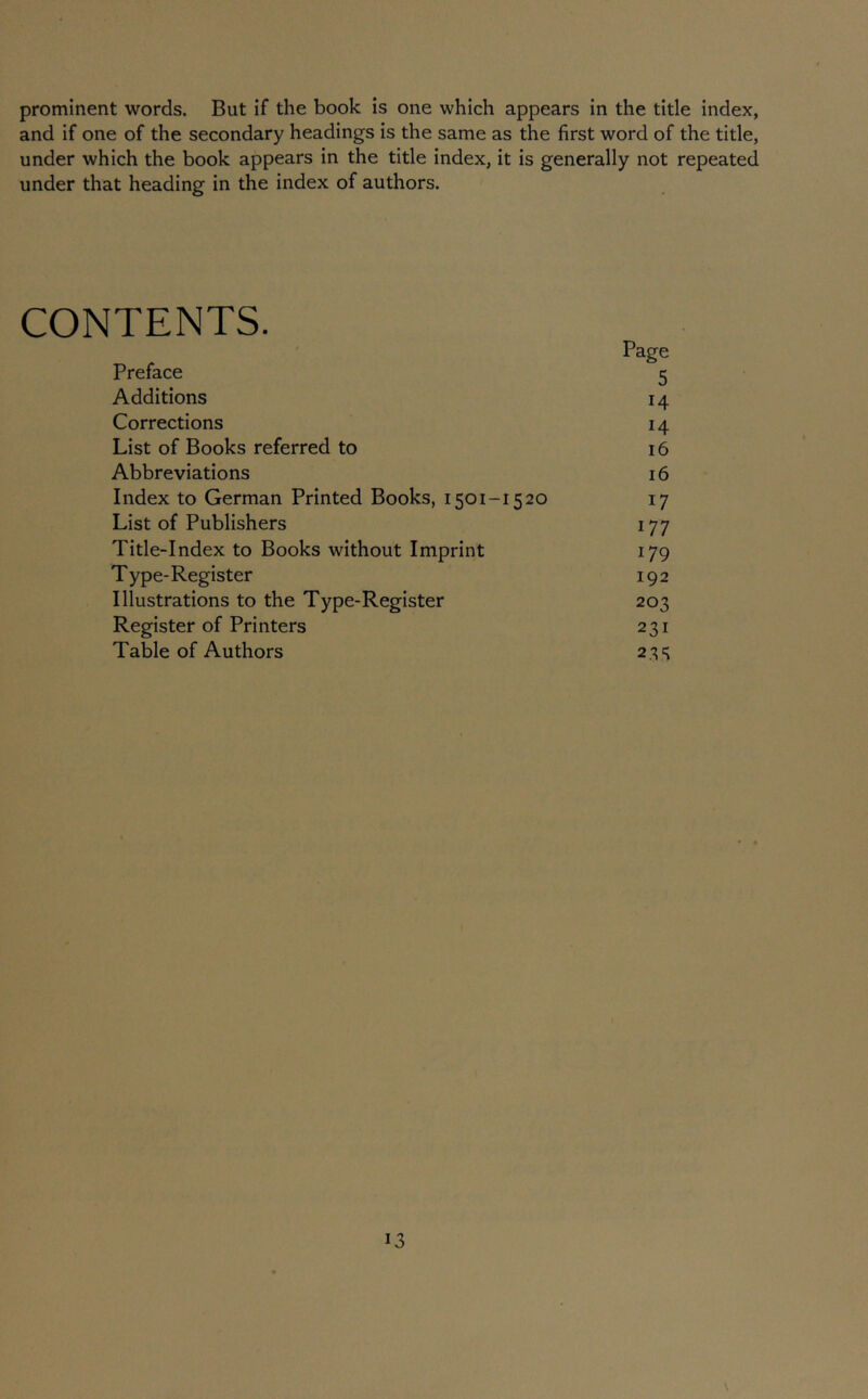 prominent words. But if the book is one which appears in the title index, and if one of the secondary headings is the same as the first word of the title, under which the book appears in the title index, it is generally not repeated under that heading in the index of authors. CONTENTS. Page Preface 5 Additions 14 Corrections 14 List of Books referred to 16 Abbreviations 16 Index to German Printed Books, 1501-1520 17 List of Publishers 177 Title-Index to Books without Imprint 179 Type-Register 192 Illustrations to the Type-Register 203 Register of Printers 231 Table of Authors 23