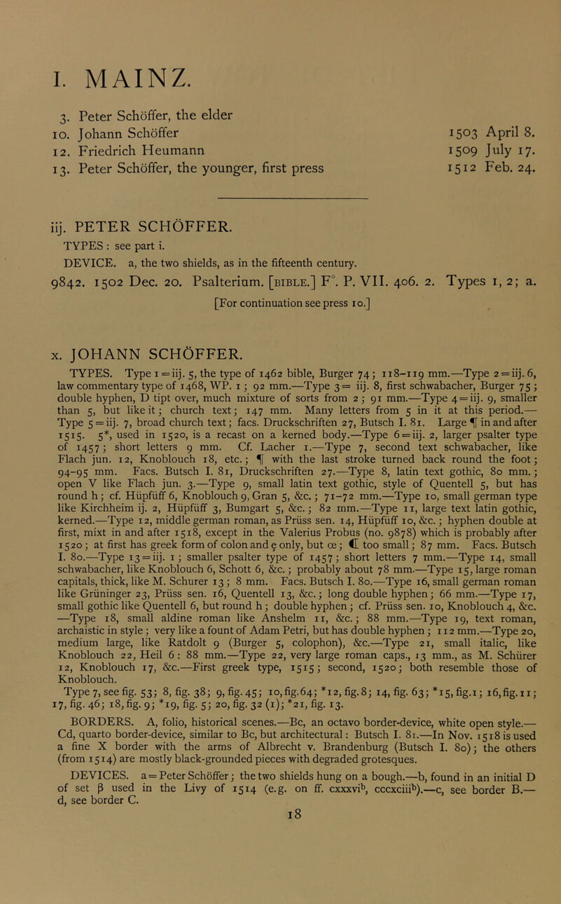 I. MAINZ. 3. Peter Schoffer, the elder 10. Johann Schoffer 12. Friedrich Heumann 13. Peter Schoffer, the younger, first press 1503 April 8. 1509 July 17. 1512 Feb. 24. ilj. PETER SCHOFFER. TYPES : see part i. DEVICE, a, the two shields, as in the fifteenth century. 9842. 1502 Dec. 20. Psalterlum. [bible.] F°. P. VII. 406. 2. Types 1,2; a. [For continuation see press 10.] X. JOHANN SCHOFFER. TYPES. Type i=iij. 5, the type of 1462 bible, Burger 74; 118-119 mm.—Type 2 = iij. 6, law commentary type of 1468, WP. i; 92 mm.—Type 3= iij. 8, first schwabacher. Burger 75 ; double hyphen, D tipt over, much mixture of sorts from 2; 91 mm.—Type 4 = iij. 9, smaller than 5, but like it; church text; 147 mm. Many letters from 5 in it at this period.— Type 5 = iij. 7, broad church text; facs. Druckschriften 27, Butsch I. 81. Large ^ in and after 5*> 1520, is a recast on a kerned body.—Type 6 = iij. 2, larger psalter type of 1457; short letters 9 mm. Cf. Lacher i.—Type 7, second text schwabacher, like Flach jun. 12, Knoblouch 18, etc.; ^ with the last stroke turned back round the foot; 94-95 mm. Facs. Butsch I. 81, Druckschriften 27.—Type 8, latin text gothic, 80 mm.; open V like Flach jun. 3.—Type 9, small latin text gothic, style of Quentell 5, but has round h; cf. Hiipfiiff 6, Knoblouch 9, Gran 5, &c.; 71-72 mm.—Type 10, small german type like Kirchheim ij. 2, Hiipfiiff 3, Bumgart 5, &c.; 82 mm.—Type ii, large text latin gothic, kerned.—Type 12, middle german roman, as Priiss sen. 14, Hiipfuff 10, &c.; hyphen double at first, mixt in and after 1518, except in the Valerius Probus (no. 9878) which is probably after 1520; at first has greek form of colon and 9 only, but oe; C too small; 87 mm. Facs. Butsch I. 80.—Type 13 = iij. i; smaller psalter type of 1457; short letters 7 mm.—Type 14, small schwabacher, like Knoblouch 6, Schott 6, &c.; probably about 78 mm.—Type 15, large roman capitals, thick, like M. Schurer 13; 8 mm. Facs. Butsch I. 80.—Type 16, small german roman like Griininger 23, Priiss sen. 16, Quentell 13, &c.; long double hyphen; 66 mm.—Type 17, small gothic like Quentell 6, but round h; double hyphen; cf. Priiss sen. 10, Knoblouch 4, &c. —Type 18, small aldine roman like Anshelm ii, &c.; 88 mm.—Type 19, text roman, archaistic in style; very like a fount of Adam Petri, but has double hyphen; 112 mm.—Type 20, medium large, like Ratdolt 9 (Burger 5, colophon), &c.—Type 21, small italic, like Knoblouch 22, Heil 6: 88 mm.—Type 22, very large roman caps., 13 mm., as M. Schiirer 12, Knoblouch 17, &c.—First greek type, 1515; second, 1520; both resemble those of Knoblouch. Type 7, see fig. 53; 8, fig. 38; 9,fig.45; io,fig-64; *12, fig.8; 14, fig. 63; *15, fig.i; i6,fig.ii; 17, fig-46; 18, fig. 9; *19, fig. s; 20, fig. 32(1); *21, fig. 13. BORDERS. A, folio, historical scenes.—Be, an octavo border-device, white open style.— Cd, quarto border-device, similar to Be, but architectural: Butsch I. 81.—In Nov. 1518 is used a fine X border with the arms of Albrecht v. Brandenburg (Butsch I. 80); the others (from 1514) are mostly black-grounded pieces with degraded grotesques. DEVICES, a=Peter Schoffer; the two shields hung on a bough.—b, found in an initial D of set p used in the Livy of 1514 (e.g. on ff. cxxxvi^ cccxciii^).—c, see border B.— d, see border C.