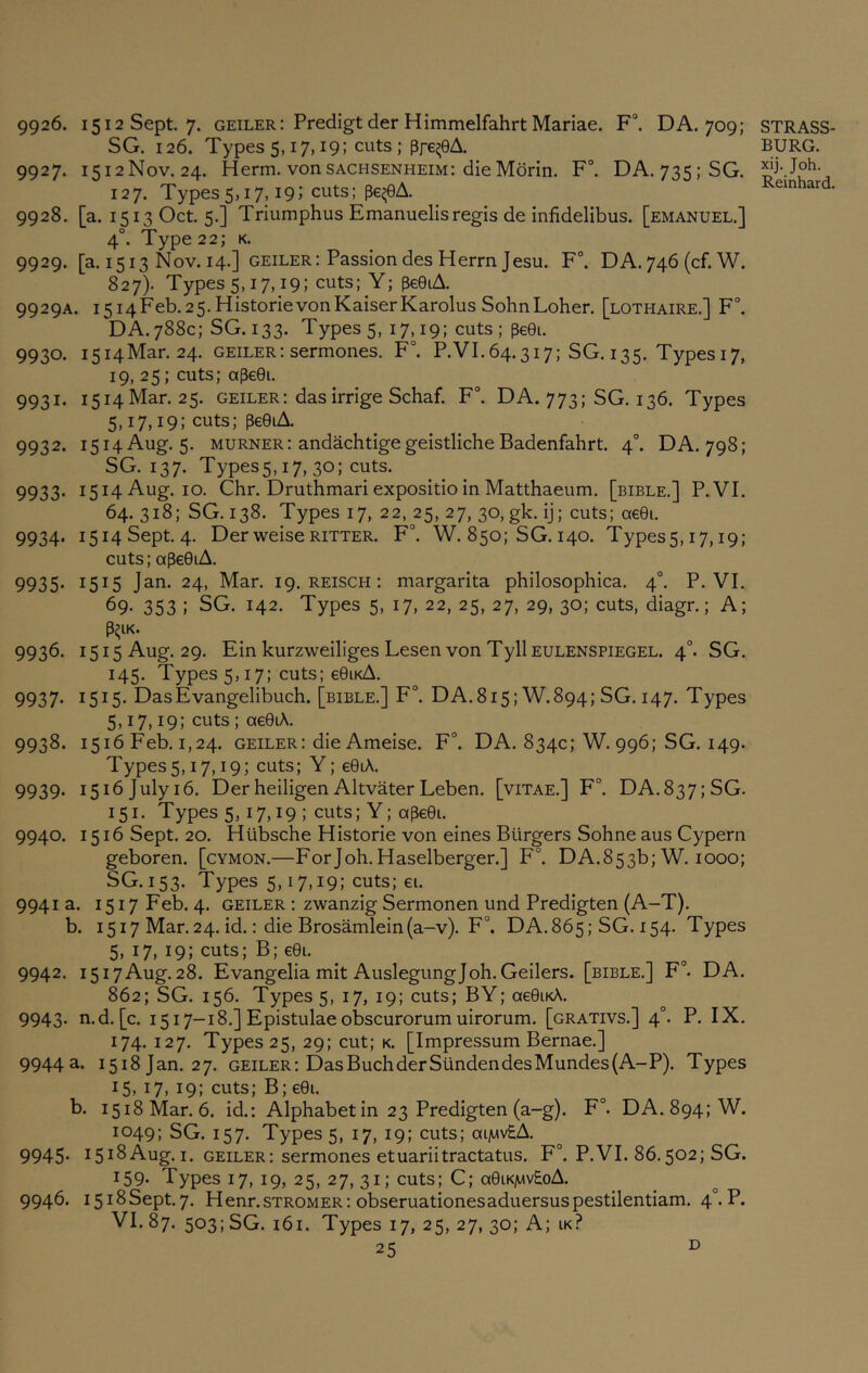 9926. 1512 Sept. 7. geiler: Predigtder HimmelfahrtMariae. F°. DA. 709; SG. 126. Types 5,17,19; cuts ; pfe^eA. 9927. 1512N0V.24. Herm. von sachsenheim: die Morin. F°. DA.735;SG. 127. Types5,17,19; cuts; pe^eA. 9928. [a. 1513 Oct. 5.] Triumphus Emanuelisregis de infidelibus. [emanuel.] 4°. Type 22; K. 9929. [a. 1513 Nov. 14.] geiler: PassiondesHerrnJesu. F\ DA.746(cf.W. 827). Types 5,17,19; cuts; Y; pe0iA. 9929A. i5i4Feb.25.HistorievonKaiserKarolus SohnLoher. [lothaire.] F°. DA. 788c; SG. 133. Types 5, 17,19: cuts; pe0i. 9930. i5i4Mar. 24. geiler: sermones. F°. P.VI.64.317; SG. 135. Types 17, 19, 25; cuts; ape0i. 9931. 1514 Mar. 25. geiler: das irrige Schaf. F°. DA. 773; SG. 136. Types 5,17,19; cuts; pe0iA. 9932. 1514 Aug. 5. MURNER: andachtigegeistlicheBadenfahrt. 4°. DA. 798; SG. 137. Types5,i7, 30; cuts. 9933. 1514 Aug. 10. Chr. DruthmariexpositioinMatthaeum. [bible.] P.VI. 64. 318; SG. 138. Types 17, 22, 25, 27, 30, gk. ij; cuts; ae0i. 9934. i5i4Sept.4. DerweiseRITTER. F°. W. 850; SG. 140. Types5,17,19; cuts; ape0iA. 9935* 1515 J^ni- 24, Mar. 19. reisch: margarita philosophica. 4°. P.VI. 69- 353 ; SG. 142. Types 5, 17, 22, 25, 27, 29, 30; cuts, diagr.; A; P^lK. 9936. 1515 Aug. 29. Ein kurzweiliges Lesen von TyllEULENSPiEGEL. 4°. SG. 145. Types 5,17; cuts; e0iKA. 9937. 1515. DasEvangelibuch. [bible.] F°. DA.815; W.894; SG. 147. Types 5,17,19; cuts ; ae0LA. 9938. 1516 Feb. 1,24. GEILER: die Ameise. F°. DA. 834c; W. 996; SG. 149. Types5,17,19; cuts; Y; e0iA. 9939* 1516 July 16. Der heiligen Altvater Leben. [vitae.] F°. DA.837;SG. 151. Types 5,17,19 ; cuts; Y; ape0i. 9940. 1516 Sept. 20. Hubsche Historie von eines Burgers Sohne aus Cypern geboren. [cymon.—Forjoh. Haselberger.] F°. DA. 853b; W. 1000; SG. 153. Types 5,17,19; cuts; €1. 9941 a. 1517 Feb. 4. geiler : zwanzig Sermonen und Predigten (A-T). b. 1517 Mar. 24. id.: die Brosamlein(a-v). F°. DA.865; SG. 154. Types 5, 17, 19; cuts; B; e0i. 9942. 1517Aug. 28. Evangelia mit AuslegungJob. Geilers. [bible.] F°. DA. 862; SG. 156. Types 5, 17, 19; cuts; BY; ae0iKA. 9943. n.d. [c. 1517-18.] EpistulaeolDSCurorumuirorum. [grativs.] 4°. P. IX. 174. 127. Types 25, 29; cut; k. [Impressum Bernae.] 9944 a. 1518 Jan. 27. geiler: Das Buck der SundendesMundes(A-P). Types 15, 17, 19; cuts; B; e0i. b. 1518 Mar. 6. id.; Alphabet in 23 Predigten (a-g). F°. DA. 894: W. 1049; SG. 157. Types 5, 17, 19; cuts; aijwvSA. 9945- iSi^Aug.i. geiler; sermones etuariitractatus. F°. P.VI. 86.502; SG. 159. Types 17, 19, 25, 27, 31; cuts; C; a0iK]wv£oA. 9946. i5i8Sept.7. Henr.STROMER: obseruationesaduersuspestilentiam. 4°. P. VI. 87. 503; SG. i6i. Types 17, 25, 27, 30; A; ik? 25 STRASS- BURG. xij. Joh. Reinhard. D